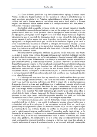 Raiul şi Iadul
81
322. Există în rândul gentilicilor ca şi între creştini oameni înţelepţi şi oameni simpli.
Pentru a învăţa ceva despre trăsăturile lor mi s-a permis să vorbesc cu ambele feluri de oa-
meni, uneori ore, uneori zile în şir. Astăzi nu mai există oameni înţelepţi ca aceia ce trăiau în
vechime mai ales în Biserica Veche ce cuprindea o mare parte a lumii asiatice, şi de unde
religia a fost transmisă multor popoare. Pentru a le cunoaşte caracterul mi-a fost permis să
port discuţii cordiale cu unii dintre ei.
Am întâlnit odată un gentilic ce fusese printre cei mai înţelepţi oameni ai timpului
său, fiind deci binecunoscut în lumea învăţată, cu care am discutat pe mai multe subiecte. Am
ajuns să cred că acesta era Cicero. Ştiam că a fost un înţelept şi de aceea am vorbit cu el des-
pre înţelepciune, inteligenţă, ordine, despre Cuvânt şi în sfârşit despre Dumnezeu. În privinţa
înţelepciunii a spus că nu există altă înţelepciune decât cea care pătrunde în viaţă, şi că acest
termen nu poate fi aplicat asupra altui lucru; în privinţa inteligenţei a spus că e derivată din
înţelepciune; cât despre ordine mi-a spus că vine de la Dumnezeul Suprem şi că a trăi în
acord cu această ordine înseamnă a fi înţelept şi inteligent. Iar în ceea ce priveşte Cuvântul,
când i-am citit ceva din prooroci a fost deosebit de încântat, în special de faptul că fiecare
nume şi cuvânt are o semnificaţie lăuntrică; el a rămas uimit că învăţaţii zilei de azi nu sunt
încântaţi de o asemenea lectură.
Am simţit limpede că regiunile interioare ale gândului sau ale minţii sale erau deschi-
se. A spus că nu mai poate continua deoarece simte ceva mult mai sfânt decât poate suporta,
într-atât i-a fost afectată mintea. Am vorbit mai apoi despre Domnul spunând că El s-a născut
om dar că a fost conceput de Dumnezeu; că a renunţat la umanitatea maternă îndreptându-se
spre Umanitatea Divină şi că El conduce universul. La acestea a replicat că ştia multe lucruri
despre Dumnezeu şi a perceput în felul său că dacă omenirea trebuia salvată nimic altceva nu
o putea face. Intre timp unii creştini răuvoitori i-au vârât în minte diferite idei nepotrivite că-
rora însă nu le-a dat atenţie. A spus că purtarea lor nu e de mirat deoarece în viaţa trupească
au dobândit astfel de idei legate de acest subiect şi că până în clipa în care vor fi îndepărtate,
ei nu vor putea admite ideile ce confirmă adevărul; însă acest lucru nu e făcut decât de către
cei ce trăiesc în ignoranţă.
323. Mi s-a permis să vorbesc şi cu alţi oameni ce au trăit în vechime şi care pe atunci
erau cei mai înţelepţi oameni ai vremii. I-am văzut mai întâi în faţă la distanţă, până când au
putut vedea mai bine gândurile mele interioare. Dintr-o singură idee a gândului aceştia au
descoperit o întreagă serie de idei, amplificând-o cu o încântătoare concepţie a înţelepciunii
combinată cu minunate reprezentări. Am simţit din asta că erau oameni înţelepţi şi mi s-a
spus că au trăit pe pământ în vechime. Atunci s-au apropiat iar când le-am citit ceva din Cu-
vânt au fost foarte încântaţi. Am simţit încântarea şi plăcerea lor şi am văzut că se ridica în
primul rând din faptul că fiecare lucru auzit din Cuvânt reprezenta şi denota lucruri cereşti şi
spirituale. Au spus că pe vremea când trăiau pe pământ modul lor de a gândi, de a vorbi şi de
a scrie era de această natură, şi că în acest sens şi-au îndreptat înţelepciunea.
324. Gentilicii din ziua de azi nu sunt atât de înţelepţi, însă cei mai mulţi dintre ei sunt
simpli în inimă; iar cei dintre ei care au trăit în mila pentru aproape primesc înţelepciune în
cealaltă viaţă: şi legat de aceştia poate fi citat un exemplu sau două. Când am citit al şapte-
sprezecelea şi al optsprezecelea capitol din Judecătorii despre Mica, ale cărui chipuri sculpta-
te, Terafim şi Levit i-au fost luate de către fiii lui Dan, era prezent un spirit dintre gentilici
care în viaţa trupească venerase un chip sculptat. Pe măsură ce asculta cu atenţie ce i se în-
tâmplase lui Mica şi auzea de mâhnirea ce o îndura din cauza chipurilor sculptate ce îi fusese-
ră luate de daniţi, a fost lovit de o asemenea durere încât, în adânca sa întristare, abia îşi mai
putea aduna gândurile. Am simţit durerea lui şi în acelaşi timp inocenţa sentimentelor sale.
Unele spirite creştine ce erau prezente l-au observat şi se întrebau cum poate fi un adorator al
chipului sculptat atât de mişcat de sentimentele milei şi ale inocenţei. Mai apoi, câteva spirite
 