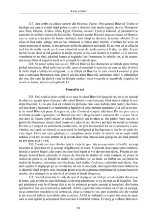 Raiul şi Iadul
83
327. Am vorbit cu câţiva oameni din Biserica Veche. Prin această Biserică Veche se
înţelege cea care a existat după potop şi care a dominat mai multe regate: Asiria, Mesopota-
mia, Siria, Etiopia, Arabia, Libia, Egipt, Filistina, inclusiv Tyrul şi Zidonul, şi pământul Ca-
naanului de ambele maluri ale Iordanului. Oamenii acestei Biserici ştiau pe atunci că Dumne-
zeu va veni şi erau plini de binele credinţei, însă totuşi au decăzut, devenind idolatri. Ei se
aflau în faţă către stânga, într-un loc întunecat şi într-o stare mizeră. Vorbirea lor avea un
sunet monoton şi şuierat, şi era aproape golită de gândirea raţională: Ei au spus că se aflau în
acel loc de multe secole şi că erau câteodată scoşi de acolo pentru a îi sluji pe alţii. Aceste
lucruri m-au făcut să mă gândesc la mulţi creştini ce nu sunt idolatri în exterior, ci în interior,
venerându-se pe sine, adorând lumea şi negându-l pe Dumnezeu în inimile lor, şi de aseme-
nea m-au făcut să cuget la locul ce îi aşteaptă în viaţa de apoi.
328. Se poate vedea mai sus (n. 308) că Biserica lui Dumnezeu se întinde peste întreg
globul pământesc, fiind astfel universală; apoi că membrii îi sunt toţi cei care au trăit în bine-
le milei după credinţa lor religioasă; şi în sfârşit că Biserica în care există Cuvântul şi prin
care e cunoscut Dumnezeu este, pentru cei din afara Bisericii, asemenea inimii şi plămânilor
din om, din care îşi derivă viaţa în felurite moduri toate viscerele şi membrele trupului, în
acord cu forma, situarea şi legăturile lor.
Pruncii în rai
329. Unii cred că doar copiii ce se nasc în sânul Bisericii ajung în rai, nu şi cei născuţi
în afara ei; aceştia spun că pruncii din sânul Bisericii sunt botezaţi, fiind atunci iniţiaţi în cre-
dinţa Bisericii. Ei nu ştiu însă că nimeni nu primeşte raiul sau credinţa prin botez; căci bote-
zul este doar o indicare şi o reamintire a faptului că omul trebuie regenerat şi că cel ce se naş-
te în sânul Bisericii poate fi regenerat; căci Cuvântul conţine adevăruri Divine prin care e
efectuată această regenerare, iar Dumnezeu care e Regenatorul e cunoscut din Cuvânt. Să se
ştie deci că fiecare copil, născut în sânul Bisericii sau în afara ei, din părinţi buni sau răi, e
primit de Dumnezeu atunci când moare şi e adus în rai. Acolo e povăţuit în acord cu ordinea
Divină şi e umplut cu sentimente pentru bine, iar prin intermediul lor cu o cunoaştere a ade-
vărului; mai apoi, pe măsură ce avansează în inteligenţă şi înţelepciune e dus în rai unde de-
vine înger. Orice om care gândeşte cu cumpătare poate vedea că nimeni nu se naşte sortit
iadului, ci că toţi se nasc pentru rai şi că este doar vina omului dacă ajunge în iad; însă pruncii
nu pot purta nici o vină.
330. Copiii care mor rămân copii în viaţa de apoi. Au aceeaşi minte infantilă, aceeaşi
inocenţă în ignoranţa lor şi aceeaşi drăgălăşenie în toate. Ei posedă doar capacitatea rudimen-
tară de a deveni îngeri; căci copiii nu sunt încă îngeri ci vor deveni mai târziu. Fiecare ce pă-
răseşte această lume pătrunde în lumea de dincolo în stadiul de viaţă existent, un prunc în
stadiul de pruncie, un băieţel în stadiu] de copilărie, iar un tânăr, un bărbat sau un bătrân în
stadiul de tinereţe, maturitate sau bătrâneţe; însă stadiul fiecăruia e schimbat mai târziu. Sta-
diul copiilor îl depăşeşte pe cel al oricărui alt om în inocenţă, răul neprinzând încă rădăcini în
ei datorită vieţii propriu zise. Inocenţa poate avea de asemenea implantate în ea toate lucrurile
raiului, căci primeşte în ea adevărul credinţei şi binele dragostei.
331. Stadiul pruncilor în viaţa de apoi îl depăşeşte cu mult pe cel al copiilor din aceas-
tă lume, căci primii nu sunt îmbrăcaţi cu un trup pământesc, ci cu un trup ca al îngerilor. Tru-
pul pământesc este în el însuşi slab şi nu îşi primeşte primele senzaţii şi impulsuri din lumea
spirituală ci din cea exterioară şi naturală. Astfel, copiii din lume trebuie să înveţe să meargă,
să-şi controleze mişcările şi să vorbească; chiar şi simţurile lor, spre exemplu cele ale vederii
şi ale auzului trebuie dezvoltate prin exerciţiu. Altfel se întâmplă cu copiii din viaţa de apoi;
căci ei sunt spirite şi acţionează imediat cum îi îndrumă mintea. Ei merg şi vorbesc fără exer-
 