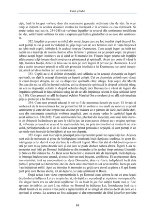 Raiul şi Iadul
84
ciţiu, însă la început vorbesc doar din sentimente generale nedistinse clar de idei. În scurt
timp se iniţiază în acestea deoarece mintea lor interioară e în armonie cu cea exterioară. Se
poate vedea mai sus (n. 234-245) că vorbirea îngerilor se revarsă din sentimente modificate
de idei, astfel încât vorbirea lor este o expresie perfectă a gândurilor ce se nasc din sentimen-
te.
332. Imediat ce pruncii se ridică din morţi, lucru care are loc imediat după decesul lor,
sunt purtaţi în rai şi sunt încredinţaţi în grija îngerilor de sex feminin care în viaţa trupească
au iubit mult copiii, iubindu-L în acelaşi timp pe Dumnezeu. Cum aceşti îngeri au iubit toţi
copiii cu o tandreţe de mamă când se aflau în lume îi primesc ca pe proprii copii; iar pruncii
iubesc aceşti îngeri instinctiv ca şi când ar fi mamele lor. Fiecare înger poartă sub îngrijire
atâţia prunci câţi doreşte după simţirea sa părintească şi spirituală. Acest cer poate fi văzut în
faţă, înaintea frunţii, direct în linia sau în raza pe care îngerii îl privesc pe Dumnezeu. Locul
său e acolo deoarece pruncii se află sub protecţia imediată a lui Dumnezeu, iar cerul inocen-
ţei, adică cel de-al treilea cer, se revarsă în ei.
333. Copiii au şi ei diferite dispoziţii, unii aflându-se în aceeaşi dispoziţie ca îngerii
spirituali, iar alţii în aceeaşi dispoziţie ca îngerii celeşti. Cei cu dispoziţie celestă sunt văzuţi
în cerul dinspre dreapta, iar cei cu dispoziţie spirituală către stânga. Toţi copiii din Marele
Om sau din rai se află în dreptul ochilor; cei cu dispoziţie spirituală în dreptul ochiului stâng,
iar cei cu dispoziţie celestă în dreptul ochiului drept; căci Dumnezeu e văzut de îngerii din
împărăţia spirituală în faţa ochiului stâng iar de cei din împărăţia celestă în faţa ochiului drept
(n. 118). Cum pruncii se află în dreptul ochilor Marelui Om e evident că se află sub imediata
grija şi protecţie a lui Dumnezeu.
334. Cum sunt pruncii educaţi în rai va fi de asemenea descris pe scurt. Ei învaţă să
vorbească de la instructoarea lor, iar primul lor fel de vorbire e mai mult un sunet ce exprimă
sentimente şi care devine treptat mai distinct pe măsură ce e pătruns de idei; căci ideile deri-
vate din sentimente constituie vorbirea angelică, cum se poate vedea în capitolul legat de
acest subiect (n. 234-245). Toate sentimentele lor, plecând din inocenţă, sunt mai întâi stârni-
te de obiectele încântătoare pe care le văd în jur; iar cum aceste obiecte au o origine spiritua-
lă, influenţa cerească se revarsă în sentimentele lor, iar prin intermediul ei mintea li se dez-
voltă, perfecţionându-se zi de zi. Când această primă perioadă e depăşită, ei sunt purtaţi în alt
cer unde sunt instruiţi de învăţători; şi aşa mai departe.
335. Copiii sunt instruiţi în principal prin reprezentări potrivite capacităţii lor. Acestea
sunt atât de minunate şi pline de înţelepciune interioară încât depăşesc credinţa, în acest fel,
inteligenţa ce îşi derivă viaţa din bine le e dăruită treptat. Mi-a fost dat să văd două reprezen-
tări pe care le-aş putea descrie aici şi din care se poate deduce natura altora. Îngerii L-au re-
prezentat mai întâi pe Domnul înălţându-se din mormânt şi în acelaşi timp uniunea Umanită-
ţii Sale cu Divinitatea Sa. Au făcut acest lucru într-o manieră atât de înţeleaptă, încât depăşeş-
te întreaga înţelepciune umană, şi totuşi într-un mod inocent, copilăresc. Ei au prezentat ideea
mormântului, însă nu concomitent cu ideea Domnului, doar ca foarte îndepărtată încât abia
putea fi perceput ca Dumnezeu; căci în ideea unui mormânt există ceva morbid, lucru pe care
l-au îndepărtat astfel. Apoi au introdus în mormânt cu grijă ceva eteral ce părea a fi apă foarte
pură prin care făceau aluzie, tot de departe, la viaţa spirituală în Botez.
După aceea i-am văzut reprezentându-L pe Domnul cum cobora la cei ce erau legaţi
de pământ şi înălţarea Lui cu aceştia în rai, săvârşită cu o prudenţă şi o pietate incomparabile.
Un singur lucru era cu adevărat copilăresc. Ei au lăsat în jos fire subţiri foarte moi şi fine;
aproape invizibile, cu care L-au ridicat pe Domnul în înălţarea Lui; Întotdeauna însă cu o
sfântă teamă ca nu cumva vreo parte a reprezentării să se atingă de altceva decât de ceea ce e
spiritual şi ceresc. La acestea au fost adăugate şi alte reprezentări de felul jocurilor potrivite
 