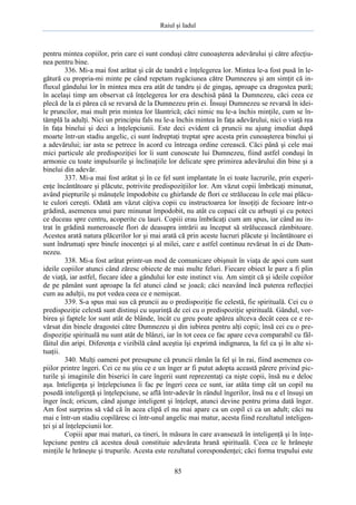 Raiul şi Iadul
85
pentru mintea copiilor, prin care ei sunt conduşi către cunoaşterea adevărului şi către afecţiu-
nea pentru bine.
336. Mi-a mai fost arătat şi cât de tandră e înţelegerea lor. Mintea le-a fost pusă în le-
gătură cu propria-mi minte pe când repetam rugăciunea către Dumnezeu şi am simţit că in-
fluxul gândului lor în mintea mea era atât de tandru şi de gingaş, aproape ca dragostea pură;
în acelaşi timp am observat că înţelegerea lor era deschisă până la Dumnezeu, căci ceea ce
plecă de la ei părea că se revarsă de la Dumnezeu prin ei. Însuşi Dumnezeu se revarsă în idei-
le pruncilor, mai mult prin mintea lor lăuntrică; căci nimic nu le-a închis minţile, cum se în-
tâmplă la adulţi. Nici un principiu fals nu le-a închis mintea în faţa adevărului, nici o viaţă rea
în faţa binelui şi deci a înţelepciunii. Este deci evident că pruncii nu ajung imediat după
moarte într-un stadiu angelic, ci sunt îndreptaţi treptat spre acesta prin cunoaşterea binelui şi
a adevărului; iar asta se petrece în acord cu întreaga ordine cerească. Căci până şi cele mai
mici particule ale predispoziţiei lor îi sunt cunoscute lui Dumnezeu, fiind astfel conduşi în
armonie cu toate impulsurile şi înclinaţiile lor delicate spre primirea adevărului din bine şi a
binelui din adevăr.
337. Mi-a mai fost arătat şi în ce fel sunt implantate în ei toate lucrurile, prin experi-
enţe încântătoare şi plăcute, potrivite predispoziţiilor lor. Am văzut copii îmbrăcaţi minunat,
având piepturile şi mânuţele împodobite cu ghirlande de flori ce străluceau în cele mai plăcu-
te culori cereşti. Odată am văzut câţiva copii cu instructoarea lor însoţiţi de fecioare într-o
grădină, asemenea unui parc minunat împodobit, nu atât cu copaci cât cu arbuşti şi cu poteci
ce duceau spre centru, acoperite cu lauri. Copiii erau îmbrăcaţi cum am spus, iar când au in-
trat în grădină numeroasele flori de deasupra intrării au început să strălucească zâmbitoare.
Acestea arată natura plăcerilor lor şi mai arată că prin aceste lucruri plăcute şi încântătoare ei
sunt îndrumaţi spre binele inocenţei şi al milei, care e astfel continuu revărsat în ei de Dum-
nezeu.
338. Mi-a fost arătat printr-un mod de comunicare obişnuit în viaţa de apoi cum sunt
ideile copiilor atunci când zăresc obiecte de mai multe feluri. Fiecare obiect le pare a fi plin
de viaţă, iar astfel, fiecare idee a gândului lor este instinct viu. Am simţit că şi ideile copiilor
de pe pământ sunt aproape la fel atunci când se joacă; căci neavând încă puterea reflecţiei
cum au adulţii, nu pot vedea ceea ce e nemişcat.
339. S-a spus mai sus că pruncii au o predispoziţie fie celestă, fie spirituală. Cei cu o
predispoziţie celestă sunt distinşi cu uşurinţă de cei cu o predispoziţie spirituală. Gândul, vor-
birea şi faptele lor sunt atât de blânde, încât cu greu poate apărea altceva decât ceea ce e re-
vărsat din binele dragostei către Dumnezeu şi din iubirea pentru alţi copii; însă cei cu o pre-
dispoziţie spirituală nu sunt atât de blânzi, iar în tot ceea ce fac apare ceva comparabil cu fâl-
fâitul din aripi. Diferenţa e vizibilă când aceştia îşi exprimă indignarea, la fel ca şi în alte si-
tuaţii.
340. Mulţi oameni pot presupune că pruncii rămân la fel şi în rai, fiind asemenea co-
piilor printre îngeri. Cei ce nu ştiu ce e un înger ar fi putut adopta această părere privind pic-
turile şi imaginile din biserici în care îngerii sunt reprezentaţi ca nişte copii, însă nu e deloc
aşa. Inteligenţa şi înţelepciunea îi fac pe îngeri ceea ce sunt, iar atâta timp cât un copil nu
posedă inteligenţă şi înţelepciune, se află într-adevăr în rândul îngerilor, însă nu e el însuşi un
înger încă; oricum, când ajunge inteligent şi înţelept, atunci devine pentru prima dată înger.
Am fost surprins să văd că în acea clipă el nu mai apare ca un copil ci ca un adult; căci nu
mai e într-un stadiu copilăresc ci într-unul angelic mai matur, acesta fiind rezultatul inteligen-
ţei şi al înţelepciunii lor.
Copiii apar mai maturi, ca tineri, în măsura în care avansează în inteligenţă şi în înţe-
lepciune pentru că acestea două constituie adevărata hrană spirituală. Ceea ce le hrăneşte
minţile le hrăneşte şi trupurile. Acesta este rezultatul corespondenţei; căci forma trupului este
 