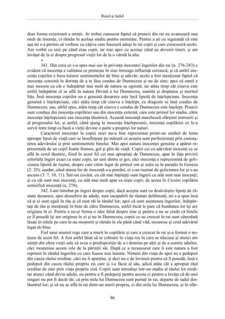 Raiul şi Iadul
86
doar forma exterioară a minţii. Ar trebui cunoscut faptul că pruncii din rai nu avansează mai
mult de tinereţe, ci rămân în acelaşi stadiu pentru eternitate. Pentru a şti cu siguranţă că este
aşa mi s-a permis să vorbesc cu câţiva care fuseseră aduşi în rai copii şi care crescuseră acolo.
Am vorbit cu unii pe când erau copii, iar mai apoi cu aceiaşi când au devenit tineri, şi am
învăţat de la ei despre progresul vieţii lor de la o vârstă la alta.
»
341. Din ceea ce s-a spus mai sus în privinţa inocentei îngerilor din rai (n. 276-283) e
evident că inocenţa e calitatea ce primeşte în sine întreaga influenţă cerească, şi că astfel ino-
cenţa copiilor e baza tuturor sentimentelor de bine şi adevăr; acolo a fost menţionat faptul că
inocenţa consistă în dorinţa de a te lăsa condus de Dumnezeu şi nu de sine; apoi că omul e
mai inocent cu cât e îndepărtat mai mult de natura sa egoistă; iar atâta timp cât cineva este
astfel îndepărtat el se află în natura Divină a lui Dumnezeu, numită şi dreptatea şi meritul
Său. Însă inocenţa copiilor nu e genuină deoarece este încă lipsită de înţelepciune. Inocenţa
genuină e înţelepciune, căci atâta timp cât cineva e înţelept, cu dragoste se lasă condus de
Dumnezeu; sau, altfel spus, atâta timp cât cineva e condus de Dumnezeu este înţelept. Pruncii
sunt conduşi din inocenţa copilăriei sau din inocenţa externă, care este primul lor stadiu, către
inocenţa înţelepciunii sau inocenţa lăuntrică. Această inocenţă marchează sfârşitul instruirii şi
al progresului lor, şi astfel, când ajung la inocenţa înţelepciunii, inocenţa copilăriei ce le-a
servit între timp ca bază a vieţii devine o parte a propriei lor naturi.
Caracterul inocenţei la copiii mici mi-a fost reprezentat printr-un simbol de lemn
aproape lipsit de viaţă care se însufleţeşte pe măsură ce aceştia sunt perfecţionaţi prin cunoaş-
terea adevărului şi prin sentimentele binelui. Mai apoi natura inocenţei genuine a apărut re-
prezentată de un copil foarte frumos, gol şi plin de viaţă. Copiii cei cu adevărat inocenţi ce se
află în cerul lăuntric, fiind în acest fel cei mai apropiaţi de Dumnezeu, apar în faţa privirii
celorlalţi îngeri exact ca nişte copii, iar unii dintre ei goi, căci inocenţa e reprezentată de goli-
ciunea lipsită de ruşine, despre care citim legat de primul om şi soţia sa în paradis în Geneza
(2: 25); aşadar, când starea lor de inocenţă s-a pierdut, ei s-au ruşinat de goliciunea lor şi s-au
ascuns (3: 7, 10, 11). Într-un cuvânt, cu cât mai înţelepţi sunt îngerii cu atât sunt mai inocenţi;
şi cu cât sunt mai inocenţi, cu atât mai mult apar ca nişte copii; de aceea în Cuvânt copilăria
semnifică inocenţă (n, 278),
342. I-am întrebat pe îngeri despre copii, dacă aceştia sunt cu desăvârşire lipsiţi de ră-
utate deoarece, spre deosebire de adulţi, sunt incapabili de răutate deliberată; mi s-a spus însă
că şi ei sunt egali în rău şi că sunt răi la rândul lor; apoi că sunt asemenea îngerilor, îndepăr-
taţi de rău şi menţinuţi în bine de către Dumnezeu, astfel încât le pare că bunătatea lor îşi are
originea în ei. Pentru a nu-şi forma o idee falsă despre sine şi pentru a nu se crede că binele
ce îl posedă îşi are originea în ei şi nu în Dumnezeu, copiii ce au crescut în rai sunt câteodată
lăsaţi în relele pe care le-au moştenit şi rămân în ele până când văd, recunosc şi cred adevărul
legat de bine.
Fiul unui anumit rege care a murit în copilărie şi care a crescut în rai şi-a format o no-
ţiune de acest fel. A fost astfel lăsat să se coboare în viaţa rea în care se născuse şi atunci am
simţit din sfera vieţii sale că avea o predispoziţie de a-i domina pe alţii şi de a comite adulter,
căci moştenise aceste rele de la părinţii săi. După ce a recunoscut care îi este natura a fost
reprimit în rândul îngerilor cu care fusese mai înainte. Nimeni din viaţa de apoi nu e pedepsit
din cauza răului ereditar, căci nu îi aparţine, şi deci nu e de învinuit pentru că îl posedă; însă e
pedepsit din cauza răului propriu zis care şi l-a făcut al său, adică atâta cât a apropiat răul
ereditar de sine prin viaţa propriu zisă. Copiii sunt introduşi într-un stadiu al răului lor eredi-
tar atunci când devin adulţi, nu pentru a fi pedepsiţi pentru acesta ci pentru a învăţa că de unii
singuri nu pot fi decât răi; că prin mila lui Dumnezeu sunt purtaţi în rai, departe de iadul din-
lăuntrul lor; şi că nu se află în rai dintr-un merit propriu, ci din mila lui Dumnezeu; şi în sfâr-
 