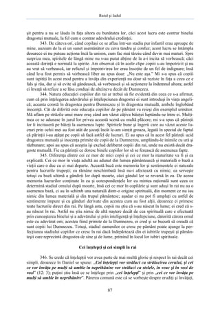 Raiul şi Iadul
87
şit pentru a nu se lăuda în faţa altora cu bunătatea lor, căci acest lucru este contrar binelui
dragostei mutuale, la fel cum e contrar adevărului credinţei.
343. De câteva ori, când copilaşi ce se aflau într-un stadiu pur infantil erau aproape de
mine, auzeam de la ei un sunet asemănător cu ceva tandru şi confuz; acest lucru se întâmpla
deoarece ei nu puteau acţiona încă la unison, cum fac mai târziu când devin mai maturi. Spre
surpriza mea, spiritele de lângă mine nu s-au putut abţine de la a-i incita să vorbească; căci
această dorinţă e normală la spirite. Am observat că în acele clipe copiii s-au împotrivit şi nu
au vrut să vorbească, iar refuzul şi împotrivirea lor erau însoţite de un fel de indignare; însă
când le-a fost permis să vorbească liber au spus doar: „Nu este aşa.” Mi s-a spus că copiii
sunt ispitiţi în acest mod pentru a învăţa din experienţă nu doar să reziste în faţa a ceea ce e
fals şi rău, dar şi să evite să gândească, să vorbească şi să acţioneze la îndemnul altora; astfel
ei învaţă să refuze a se lăsa conduşi de altcineva decât de Dumnezeu.
344. Natura educaţiei copiilor din rai ar trebui să fie evidentă din ceea ce s-a afirmat,
cum că prin înţelegerea adevărului şi înţelepciunea dragostei ei sunt introduşi în viaţa angeli-
că; aceasta constă în dragostea pentru Dumnezeu şi în dragostea mutuală, ambele înglobând
inocenţă. Cât de diferită este educaţia copiilor de pe pământ va reieşi din exemplul următor.
Mă aflam pe străzile unui mare oraş când am văzut câţiva băieţei luptându-se între ei. Mulţi-
mea ce se adunase în jurul lor privea această scenă cu multă plăcere; mi s-a spus că părinţii
lor îi incitaseră pe băieţi la asemenea lupte. Spiritele bune şi îngerii care au văzut aceste lu-
cruri prin ochii mei au fost atât de şocaţi încât le-am simţit groaza, legată în special de faptul
că părinţii i-au aţâţat pe copii să facă astfel de lucruri. Ei au spus că în acest fel părinţii ucid
dragostea mutuală şi inocenţa primite de copii de la Dumnezeu, umplându-le inimile cu ură şi
răzbunare; apoi au spus că aceştia îşi exclud deliberat copiii din rai, unde nu există decât dra-
goste mutuală. Fie ca părinţii ce doresc binele copiilor lor să se ferească de asemenea fapte.
345. Diferenţa dintre cei ce mor de mici copii şi cei ce mor la maturitate va fi şi ea
explicată. Cei ce mor în viaţa adultă au adunat din lumea pământească şi materială o bază a
vieţii care o duc cu ei mai departe. Această bază este memoria lor şi sentimentele ei naturale
pentru lucrurile trupeşti; ea rămâne neschimbată însă nu-i afectează cu nimic; ea serveşte
totuşi ca bază ultimă a gândirii lor după moarte, căci gândul lor se revarsă în ea. De aceea
memoria lucrurilor conţinute în ea şi corespondenţele lor cu mintea raţională sunt ceea ce
determină stadiul omului după moarte, însă cei ce mor în copilărie şi sunt aduşi în rai nu au o
asemenea bază, ci au în schimb una naturală dintr-o origine spirituală, din moment ce nu iau
nimic din lumea materială şi din trupul pământesc; aşadar ei nu pot fi umpluţi cu astfel de
sentimente impure şi cu gânduri derivate din acestea cum au fost alţii, deoarece ei primesc
toate lucrurile direct din rai. Pe lângă asta, copiii nu ştiu că s-au născut în lume; ei cred că s-
au născut în rai. Astfel nu ştiu nimic de altă naştere decât de cea spirituală care e efectuată
prin cunoaşterea binelui şi a adevărului şi prin inteligenţă şi înţelepciune, datorită cărora omul
este cu adevărat om; acestea fiind primite de la Dumnezeu, ei cred şi se bucură să creadă că
sunt copiii lui Dumnezeu. Totuşi, stadiul oamenilor ce cresc pe pământ poate ajunge la per-
fecţiunea stadiului copiilor ce cresc în rai dacă îndepărtează din ei iubirile trupeşti şi pămân-
teşti care reprezintă dragostea de sine şi de lume, primind în locul lor iubiri spirituale.
Cei înţelepţi şi cei simpli în rai
346. Se crede că înţelepţii vor avea parte de mai multă glorie şi respect în rai decât cei
simpli, deoarece în Daniel se spune: „Cei înţelepţi vor străluci ca strălucirea cerului, şi cei
ce vor învăţa pe mulţi să umble în neprihănire vor străluci ca stelele, în veac şi în veci de
veci” (12: 3); puţini ştiu însă ce se înţelege prin „cei înţelepţi” şi prin „cei ce vor învăţa pe
mulţi să umble în neprihănire”. Părerea comună este că se vorbeşte despre erudiţi şi învăţaţi,
 