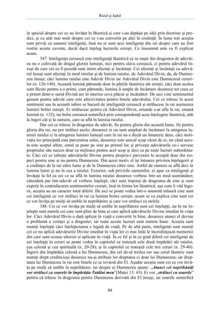 Raiul şi Iadul
88
în special despre cei ce au învăţat în Biserică şi care i-au depăşit pe alţii prin doctrine şi pre-
dici, şi cu atât mai mult despre cei ce i-au convertit pe alţii la credinţă. În lume toţi aceştia
sunt priviţi ca oameni inteligenţi, însă nu ei sunt acei inteligenţi din rai despre care au fost
rostite aceste cuvinte, decât dacă înţeleg lucrurile cereşti. Ce înseamnă asta va fi explicat
acum.
347. Inteligenţa cerească este inteligenţă lăuntrică ce se naşte din dragostea de adevăr;
ea nu e cultivată de dragul gloriei lumeşti, nici pentru slava cerească, ci pentru adevărul în-
suşi de care cei ce îl posedă sunt intim afectaţi şi încântaţi. Cei afectaţi şi încântaţi cu adevă-
rul însuşi sunt afectaţi în mod similar şi de lumina raiului, de Adevărul Divin, da, de Dumne-
zeu însuşi; căci lumina raiului este Adevăr Divin iar Adevărul Divin este Dumnezeul ceruri-
lor (n. 126-140). Această lumină pătrunde doar în părţile lăuntrice ale minţii, căci doar acelea
sunt făcute pentru a o primi; cum pătrunde, lumina îi umple de încântare deoarece tot ceea ce
e primit dintr-o sursă Divină are în interior ceva plăcut şi încântător. De aici vine sentimentul
genuin pentru adevăr care este afectivitatea pentru binele adevărului. Cei ce trăiesc în acest
sentiment sau în această iubire se bucură de inteligenţă cerească şi strălucesc în rai asemenea
luminii boltei cereşti. Ei strălucesc pentru că Adevărul Divin, oriunde s-ar afla în rai, emană
lumină (n. 132); iar bolta cerească semnifică prin corespondenţă acea înţelegere lăuntrică, atât
la îngeri cât şi la oameni, care se află în lumina raiului.
Dar cei ce trăiesc în dragostea de adevăr, fie pentru gloria din această lume, fie pentru
gloria din rai, nu pot străluci acolo; deoarece ei nu sunt umpluţi de încântare la atingerea lu-
minii raiului ci la atingerea luminii lumeşti care în rai nu e decât un întuneric dens, căci moti-
vaţia lor principală este parvenirea eului, deoarece este unicul scop văzut de ei; iar când aces-
ta este scopul ultim, omul se pune pe sine pe primul loc şi priveşte adevărurile ce-i servesc
propriului său succes doar ca mijloace pentru acel scop şi deci ca pe nişte lucruri subordona-
te. Căci cel ce iubeşte adevărurile Divine pentru propria-i parvenire le acceptă doar din res-
pect pentru sine şi nu pentru Dumnezeu. Din acest motiv el îşi întoarce privirea înţelegerii şi
a credinţei de la rai către lume şi de la Dumnezeu către sine. Astfel de oameni se află deci în
lumina lumii şi nu în cea a raiului. Exterior, sub privirile oamenilor, ei apar ca inteligenţi şi
învăţaţi la fel ca cei ce se află în lumina raiului deoarece vorbesc într-un mod asemănător;
câteodată par într-adevăr că vorbesc înţelept; căci sunt împinşi de dragostea de sine şi sunt
experţi în contrafacerea sentimentelor cereşti; însă în forma lor lăuntrică, aşa cum îi văd înge-
rii, aceştia au un caracter total diferit. De aici se poate vedea într-o anumită măsură cine sunt
cei inteligenţi ce vor străluci în rai ca lumina boitei cereşti; acum se va explica cine sunt cei
ce vor învăţa pe mulţi să umble în neprihănire şi care vor străluci ca stelele.
348. Cei ce vor învăţa pe mulţi să umble în neprihănire sunt cei înţelepţi, iar în rai în-
ţelepţi sunt numiţi cei care sunt plini de bine şi care aplică adevărurile Divine imediat în viaţa
lor. Căci Adevărul Divin o dată aplicat în viaţă e convertit în bine, deoarece atunci el devine
o problemă a voinţei şi a dragostei, iar toate aceste lucruri sunt numite bune. Aceştia sunt
numiţi înţelepţi căci înţelepciunea e legată de viaţă. Pe de altă parte, inteligenţi sunt numiţi
cei ce nu aplică adevărurile Divine imediat în viaţa lor ci mai întâi le încredinţează memoriei
din care sunt scoase ulterior şi aplicate în viaţă. În ce fel şi în ce grad diferă cei inteligenţi de
cei înţelepţi în ceruri se poate vedea în capitolul ce tratează cele două împărăţii ale raiului,
cea celestă şi cea spirituală (n. 20-28); şi în capitolul ce tratează cele trei ceruri (n. 29-40).
Îngerii din împărăţia celestă a lui Dumnezeu, din cel de-al treilea cer sau cerul lăuntric sunt
numiţi drept credincioşi deoarece nu-şi atribuie lor dreptatea ci doar lui Dumnezeu; iar drep-
tatea lui Dumnezeu în rai este binele ce se revarsă din El. Aşadar aceştia sunt cei ce vor învă-
ţa pe mulţi să umble în neprihănire, iar despre ei Dumnezeu spune: „Atunci cei neprihăniţi
vor străluci ca soarele în împărăţia Tatălui meu”(Matei 13: 43). Ei vor „străluci ca soarele”
pentru că trăiesc în dragostea pentru Dumnezeu derivată din El însuşi, iar soarele semnifică
 