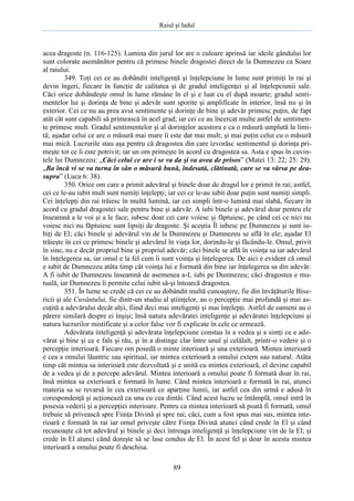 Raiul şi Iadul
89
acea dragoste (n. 116-125). Lumina din jurul lor are o culoare aprinsă iar ideile gândului lor
sunt colorate asemănător pentru că primesc binele dragostei direct de la Dumnezeu ca Soare
al raiului.
349. Toţi cei ce au dobândit inteligenţă şi înţelepciune în lume sunt primiţi în rai şi
devin îngeri, fiecare în funcţie de calitatea şi de gradul inteligenţei şi al înţelepciunii sale.
Căci orice dobândeşte omul în lume rămâne în el şi e luat cu el după moarte; gradul senti-
mentelor lui şi dorinţa de bine şi adevăr sunt sporite şi amplificate în interior, însă nu şi în
exterior. Cei ce nu au prea avut sentimente şi dorinţe de bine şi adevăr primesc puţin, de fapt
atât cât sunt capabili să primească în acel grad; iar cei ce au încercat multe astfel de sentimen-
te primesc mult. Gradul sentimentelor şi al dorinţelor acestora e ca o măsură umplută la limi-
tă; aşadar celui ce are o măsură mai mare îi este dat mai mult; şi mai puţin celui cu o măsură
mai mică. Lucrurile stau aşa pentru că dragostea din care izvorăsc sentimentul şi dorinţa pri-
meşte tot ce îi este potrivit; iar un om primeşte în acord cu dragostea sa. Asta e spus în cuvin-
tele lui Dumnezeu: „Căci celui ce are i se va da şi va avea de prisos” (Matei 13: 22; 25: 29).
„Ba încă vi se va turna în sân o măsură bună, îndesată, clătinată, care se va vărsa pe dea-
supra” (Luca 6: 38).
350. Orice om care a primit adevărul şi binele doar de dragul lor e primit în rai; astfel,
cei ce le-au iubit mult sunt numiţi înţelepţi; iar cei ce le-au iubit doar puţin sunt numiţi simpli.
Cei înţelepţi din rai trăiesc în multă lumină, iar cei simpli într-o lumină mai slabă, fiecare în
acord cu gradul dragostei sale pentru bine şi adevăr. A iubi binele şi adevărul doar pentru ele
înseamnă a le voi şi a le face; iubesc doar cei care voiesc şi făptuiesc, pe când cei ce nici nu
voiesc nici nu făptuiesc sunt lipsiţi de dragoste. Şi aceştia Îl iubesc pe Dumnezeu şi sunt iu-
biţi de El; căci binele şi adevărul vin de la Dumnezeu şi Dumnezeu se află în ele; aşadar El
trăieşte în cei ce primesc binele şi adevărul în viaţa lor, dorindu-le şi făcându-le. Omul, privit
în sine, nu e decât propriul bine şi propriul adevăr; căci binele se află în voinţa sa iar adevărul
în înţelegerea sa, iar omul e la fel cum îi sunt voinţa şi înţelegerea. De aici e evident că omul
e iubit de Dumnezeu atâta timp cât voinţa lui e formată din bine iar înţelegerea sa din adevăr.
A fi iubit de Dumnezeu înseamnă de asemenea a-L iubi pe Dumnezeu; căci dragostea e mu-
tuală, iar Dumnezeu îi permite celui iubit să-şi întoarcă dragostea.
351. În lume se crede că cei ce au dobândit multă cunoaştere, fie din învăţăturile Bise-
ricii şi ale Cuvântului, fie dintr-un studiu al ştiinţelor, au o percepţie mai profundă şi mai as-
cuţită a adevărului decât alţii, fiind deci mai inteligenţi şi mai înţelepţi. Astfel de oameni au o
părere similară despre ei înşişi; însă natura adevăratei inteligenţe şi adevăratei înţelepciuni şi
natura lucrurilor mistificate şi a celor false vor fi explicate în cele ce urmează.
Adevărata inteligenţă şi adevărata înţelepciune constau în a vedea şi a simţi ce e ade-
vărat şi bine şi ce e fals şi rău, şi în a distinge clar între unul şi celălalt, printr-o vedere şi o
percepţie interioară. Fiecare om posedă o minte interioară şi una exterioară. Mintea interioară
e cea a omului lăuntric sau spiritual, iar mintea exterioară a omului extern sau natural. Atâta
timp cât mintea sa interioară este dezvoltată şi e unită cu mintea exterioară, el devine capabil
de a vedea şi de a percepe adevărul. Mintea interioară a omului poate fi formată doar în rai,
însă mintea sa exterioară e formată în lume. Când mintea interioară e formată în rai, atunci
materia sa se revarsă în cea exterioară ce aparţine lumii, iar astfel cea din urmă e adusă în
corespondenţă şi acţionează ca una cu cea dintâi. Când acest lucru se întâmplă, omul intră în
posesia vederii şi a percepţiei interioare. Pentru ca mintea interioară să poată fi formată, omul
trebuie să privească spre Fiinţa Divină şi spre rai; căci, cum a fost spus mai sus, mintea inte-
rioară e formată în rai iar omul priveşte către Fiinţa Divină atunci când crede în El şi când
recunoaşte că tot adevărul şi binele şi deci întreaga inteligenţă şi înţelepciune vin de la El; şi
crede în El atunci când doreşte să se lase condus de El. În acest fel şi doar în acesta mintea
interioară a omului poate fi deschisa.
 