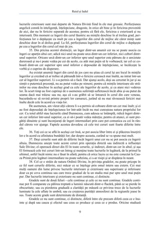 Raiul şi Iadul
9
lucrurile exterioare sunt mai departe de Natura Divină fiind în ele mai greoaie. Perfecţiunea
angelică constă în inteligenţă, înţelepciune, dragoste, în orice alt bine şi în fericirea provenită
de aici, dar nu în fericire separată de acestea; pentru că fără ele, fericirea e exterioară şi nu
interioară. Din moment ce îngerii din cerul lăuntric au minţile deschise în al treilea grad, per-
fecţiunea lor o depăşeşte cu mult pe cea a îngerilor din cerul de mijloc ale căror minţi sunt
deschise doar în al doilea grad. La fel, perfecţiunea îngerilor din cerul de mijloc o depăşeşte
pe cea a îngerilor din cerul cel mai de jos.
35. Din pricina acestei distincţii, un înger dintr-un anumit cer nu se poate asocia cu
îngeri ce aparţin altui cer; adică nici unul nu poate urca dintr-un cer inferior, nici coborî dintr-
unul superior. Oricare urcă dintr-un cer inferior spre unul superior este pătruns de o anxietate
dureroasă şi nu-i poate vedea pe cei de acolo, cu atât mai puţin să le vorbească; iar cel ce co-
boară dintr-un cer superior spre unul inferior e deposedat de înţelepciune, se încâlceşte la
vorbă şi e cuprins de disperare.
Au existat anumiţi îngeri din cerul de jos care nu ştiau că cerul îşi are locul în minţile
îngerilor şi crezând că ar trebui să pătrundă într-o fericire cerească mai înaltă, au intrat într-un
cer al îngerilor superiori. Li s-a permis să o facă. Dar ajunşi acolo, deşi au cercetat în jur şi au
simţit o puternică prezenţă, nu au putut vedea pe nimeni; pentru că minţile interioare ale stră-
inilor nu erau deschise în acelaşi grad ca cele ale îngerilor de acolo, şi ca atare nici vederea
lor. În scurt timp au fost cuprinşi de o asemenea suferinţă sufletească încât abia şi-au putut da
seama dacă mai trăiesc sau nu; aşa că s-au grăbit să se întoarcă în cerul din care veneau,
bucurându-se să revină printre proprii lor camarazi, jurând să nu mai râvnească fericiri mai
înalte decât cele în acord cu viaţa lor.
De asemenea, am văzut alţii cărora li s-a permis să coboare dintr-un cer mai înalt; şi ei
au fost deposedaţi de înţelepciunea lor într-atât încât nu mai cunoşteau natura propriului lor
cer. Cu totul altfel stau lucrurile când Dumnezeu, cum adesea se întâmplă, ridică îngeri dintr-
un cer inferior într-unul superior, ca ei să-i poată vedea măreţia; pentru că atunci, ei sunt pre-
gătiţi dinainte şi sunt înconjuraţi de îngeri intermediari prin care pot comunica cu cei în rân-
dul cărora vor ajunge. Faptele acestea dovedesc că cele trei ceruri sunt foarte diferite între
ele.
36. Toţi cei ce se află în acelaşi cer însă, se pot asocia liber între ei şi plăcerea însoţirii
lor e în acord cu afinitatea bunătăţii lor; dar despre aceasta, curând se va spune mai mult.
37. Deşi cerurile sunt atât de diferite încât îngerii unui cer nu se pot asocia cu îngerii
altuia, Dumnezeu uneşte toate aceste ceruri prin operaţia directă sau indirectă a influenţei
Sale Divine; el operează direct din El în toate cerurile, şi indirect, dintr-un cer în altul; şi aşa
El formează cele trei ceruri într-un întreg şi menţine toate lucrurile în legătură, de la primul la
ultimul, astfel încât nimic nu e lăsat în afară; pentru că orice lucru ce nu este conectat la Cau-
za Primă prin legături intermediare nu poate subzista, ci s-ar risipi şi ar dispărea în neant.
38. Cel ce e străin de natura Ordinii Divine, în privinţa gradelor, nu poate pricepe în
ce fel sunt cerurile diferite, nici măcar ce se înţelege prin omul intern sau extern. Cei mai
mulţi oameni din lume privesc lucrurile interioare şi exterioare sau superioare şi inferioare
doar ca pe ceva continuu sau care trece gradual de la un stadiu mai pur spre unul mai puţin
pur. Dar lucrurile interioare şi exterioare nu sunt continue, ci distincte.
Gradele sunt de două feluri - cele continue şi cele ce nu sunt continue. Gradele conti-
nue pot fi comparate cu pălirea treptată a luminii născută dintr-o flacără, până ce se pierde în
obscuritate; sau cu pierderea graduală a clarităţii pe măsură ce privirea trece de la lucrurile
luminate la cele aflate în umbră; sau cu creşterea purităţii atmosferei de la regiunile joase în
sus. Toate aceste grade sunt determinate de distanţă.
Gradele ce nu sunt continue, ci distincte, diferă între ele precum diferă ceea ce e îna-
inte şi după sau cauza şi efectul sau ceea ce produce şi ceea ce e produs. Oricine studiază
 