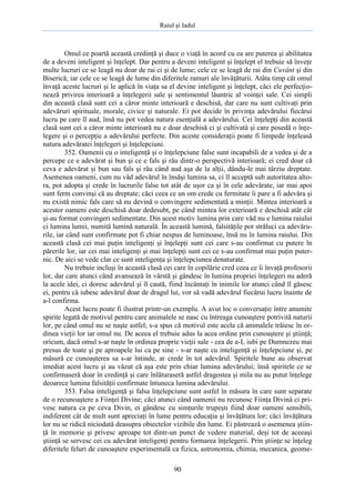 Raiul şi Iadul
90
Omul ce poartă această credinţă şi duce o viaţă în acord cu ea are puterea şi abilitatea
de a deveni inteligent şi înţelept. Dar pentru a deveni inteligent şi înţelept el trebuie să înveţe
multe lucruri ce se leagă nu doar de rai ci şi de lume; cele ce se leagă de rai din Cuvânt şi din
Biserică; iar cele ce se leagă de lume din diferitele ramuri ale învăţăturii. Atâta timp cât omul
învaţă aceste lucruri şi le aplică în viaţa sa el devine inteligent şi înţelept, căci ele perfecţio-
nează privirea interioară a înţelegerii sale şi sentimentul lăuntric al voinţei sale. Cei simpli
din această clasă sunt cei a căror minte interioară e deschisă, dar care nu sunt cultivaţi prin
adevăruri spirituale, morale, civice şi naturale. Ei pot decide în privinţa adevărului fiecărui
lucru pe care îl aud, însă nu pot vedea natura esenţială a adevărului. Cei înţelepţi din această
clasă sunt cei a căror minte interioară nu e doar deschisă ci şi cultivată şi care posedă o înţe-
legere şi o percepţie a adevărului perfecte. Din aceste consideraţii poate fi limpede înţeleasă
natura adevăratei înţelegeri şi înţelepciuni.
352. Oamenii cu o inteligenţă şi o înţelepciune false sunt incapabili de a vedea şi de a
percepe ce e adevărat şi bun şi ce e fals şi rău dintr-o perspectivă interioară; ei cred doar că
ceva e adevărat şi bun sau fals şi rău când aud aşa de la alţii, dându-le mai târziu dreptate.
Asemenea oameni, cum nu văd adevărul în însăşi lumina sa, ci îl acceptă sub autoritatea alto-
ra, pot adopta şi crede în lucrurile false tot atât de uşor ca şi în cele adevărate, iar mai apoi
sunt ferm convinşi că au dreptate; căci ceea ce un om crede cu fermitate îi pare a fi adevăra şi
nu există nimic fals care să nu devină o convingere sedimentată a minţii. Mintea interioară a
acestor oameni este deschisă doar dedesubt, pe când mintea lor exterioară e deschisă atât cât
şi-au format convingeri sedimentate. Din acest motiv lumina prin care văd nu e lumina raiului
ci lumina lumii, numită lumină naturală. În această lumină, falsităţile pot străluci ca adevăru-
rile, iar când sunt confirmate pot fi chiar nespus de luminoase, însă nu în lumina raiului. Din
această clasă cei mai puţin inteligenţi şi înţelepţi sunt cei care s-au confirmat cu putere în
părerile lor, iar cei mai inteligenţi şi mai înţelepţi sunt cei ce s-au confirmat mai puţin puter-
nic. De aici se vede clar ce sunt inteligenţa şi înţelepciunea denaturate.
Nu trebuie incluşi în această clasă cei care în copilărie cred ceea ce îi învaţă profesorii
lor, dar care atunci când avansează în vârstă şi gândesc în lumina propriei înţelegeri nu aderă
la acele idei, ci doresc adevărul şi îl caută, fiind încântaţi în inimile lor atunci când îl găsesc
ei, pentru că iubesc adevărul doar de dragul lui, vor să vadă adevărul fiecărui lucru înainte de
a-l confirma.
Acest lucru poate fi ilustrat printr-un exemplu. A avut loc o conversaţie între anumite
spirite legată de motivul pentru care animalele se nasc cu întreaga cunoaştere potrivită naturii
lor, pe când omul nu se naşte astfel; s-a spus că motivul este acela că animalele trăiesc în or-
dinea vieţii lor iar omul nu. De aceea el trebuie adus la acea ordine prin cunoaştere şi ştiinţă;
oricum, dacă omul s-ar naşte în ordinea proprie vieţii sale - cea de a-L iubi pe Dumnezeu mai
presus de toate şi pe aproapele lui ca pe sine - s-ar naşte cu inteligenţă şi înţelepciune şi, pe
măsură ce cunoaşterea sa s-ar întinde, ar crede în tot adevărul. Spiritele bune au observat
imediat acest lucru şi au văzut că aşa este prin chiar lumina adevărului; însă spiritele ce se
confirmaseră doar în credinţă şi care înlăturaseră astfel dragostea şi mila nu au putut înţelege
deoarece lumina falsităţii confirmate întuneca lumina adevărului.
353. Falsa inteligenţă şi falsa înţelepciune sunt astfel în măsura în care sunt separate
de o recunoaştere a Fiinţei Divine; căci atunci când oamenii nu recunosc Fiinţa Divină ci pri-
vesc natura ca pe ceva Divin, ei gândesc cu simţurile trupeşti fiind doar oameni sensibili,
indiferent cât de mult sunt apreciaţi în lume pentru educaţia şi învăţătura lor; căci învăţătura
lor nu se ridică niciodată deasupra obiectelor vizibile din lume. Ei păstrează o asemenea ştiin-
ţă în memorie şi privesc aproape tot dintr-un punct de vedere material, deşi tot de aceeaşi
ştiinţă se servesc cei cu adevărat inteligenţi pentru formarea înţelegerii. Prin ştiinţe se înţeleg
diferitele feluri de cunoaştere experimentală ca fizica, astronomia, chimia, mecanica, geome-
 
