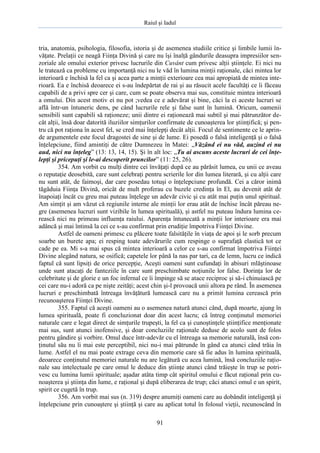 Raiul şi Iadul
91
tria, anatomia, psihologia, filosofia, istoria şi de asemenea studiile critice şi limbile lumii în-
văţate. Prelaţii ce neagă Fiinţa Divină şi care nu îşi înalţă gândurile deasupra impresiilor sen-
zoriale ale omului exterior privesc lucrurile din Cuvânt cum privesc alţii ştiinţele. Ei nici nu
le tratează ca probleme cu importanţă nici nu le văd în lumina minţii raţionale, căci mintea lor
interioară e închisă la fel ca şi acea parte a minţii exterioare cea mai apropiată de mintea inte-
rioară. Ea e închisă deoarece ei s-au îndepărtat de rai şi au răsucit acele facultăţi ce îi făceau
capabili de a privi spre cer şi care, cum se poate observa mai sus, constituie mintea interioară
a omului. Din acest motiv ei nu pot ;vedea ce e adevărat şi bine, căci la ei aceste lucruri se
află într-un întuneric dens, pe când lucrurile rele şi false sunt în lumină. Oricum, oamenii
sensibili sunt capabili să raţioneze; unii dintre ei raţionează mai subtil şi mai pătrunzător de-
cât alţii, însă doar datorită iluziilor simţurilor confirmate de cunoaşterea lor ştiinţifică; şi pen-
tru că pot raţiona în acest fel, se cred mai înţelepţi decât alţii. Focul de sentimente ce le aprin-
de argumentele este focul dragostei de sine şi de lume. Ei posedă o falsă inteligenţă şi o falsă
înţelepciune, fiind amintiţi de către Dumnezeu în Matei: „Văzând ei nu văd, auzind ei nu
aud, nici nu înţeleg” (13: 13, 14, 15). Şi în alt loc: „Tu ai ascuns aceste lucruri de cei înţe-
lepţi şi pricepuţi şi le-ai descoperit pruncilor” (11: 25, 26).
354. Am vorbit cu mulţi dintre cei învăţaţi după ce au părăsit lumea, cu unii ce aveau
o reputaţie deosebită, care sunt celebraţi pentru scrierile lor din lumea literară, şi cu alţii care
nu sunt atât, de faimoşi, dar care posedau totuşi o înţelepciune profundă. Cei a căror inimă
tăgăduia Fiinţa Divină, oricât de mult proferau cu buzele credinţa în El, au devenit atât de
înapoiaţi încât cu greu mai puteau înţelege un adevăr civic şi cu atât mai puţin unul spiritual.
Am simţit şi am văzut că regiunile interne ale minţii lor erau atât de închise încât păreau ne-
gre (asemenea lucruri sunt vizibile în lumea spirituală), şi astfel nu puteau îndura lumina ce-
rească nici nu primeau influenţa raiului. Aparenţa întunecată a minţii lor interioare era mai
adâncă şi mai întinsă la cei ce s-au confirmat prin erudiţie împotriva Fiinţei Divine.
Astfel de oameni primesc cu plăcere toate falsităţile în viaţa de apoi şi le sorb precum
soarbe un burete apa; ei resping toate adevărurile cum respinge o suprafaţă elastică tot ce
cade pe ea. Mi s-a mai spus că mintea interioară a celor ce s-au confirmat împotriva Fiinţei
Divine alegând natura, se osifică; capetele lor până la nas par tari, ca de lemn, lucru ce indică
faptul că sunt lipsiţi de orice percepţie, Aceşti oameni sunt cufundaţi în abisuri mlăştinoase
unde sunt atacaţi de fanteziile în care sunt preschimbate noţiunile lor false. Dorinţa lor de
celebritate şi de glorie e un foc infernal ce îi împinge să se atace reciproc şi să-i chinuiască pe
cei care nu-i adoră ca pe nişte zeităţi; acest chin şi-l provoacă unii altora pe rând. În asemenea
lucruri e preschimbată întreaga învăţătură lumească care nu a primit lumina cerească prin
recunoaşterea Fiinţei Divine.
355. Faptul că aceşti oameni au o asemenea natură atunci când, după moarte, ajung în
lumea spirituală, poate fi concluzionat doar din acest lucru; că întreg conţinutul memoriei
naturale care e legat direct de simţurile trupeşti, la fel ca şi cunoştinţele ştiinţifice menţionate
mai sus, sunt atunci inofensive, şi doar concluziile raţionale deduse de acolo sunt de folos
pentru gândire şi vorbire. Omul duce într-adevăr cu el întreaga sa memorie naturală, însă con-
ţinutul său nu îi mai este perceptibil, nici nu-i mai pătrunde în gând ca atunci când trăia în
lume. Astfel el nu mai poate extrage ceva din memorie care să fie adus în lumina spirituală,
deoarece conţinutul memoriei naturale nu are legătură cu acea lumină, însă concluziile raţio-
nale sau intelectuale pe care omul le deduce din ştiinţe atunci când trăieşte în trup se potri-
vesc cu lumina lumii spirituale; aşadar atâta timp cât spiritul omului e făcut raţional prin cu-
noaşterea şi ştiinţa din lume, e raţional şi după eliberarea de trup; căci atunci omul e un spirit,
spirit ce cugetă în trup.
356. Am vorbit mai sus (n. 319) despre anumiţi oameni care au dobândit inteligenţă şi
înţelepciune prin cunoaştere şi ştiinţă şi care au aplicat totul în folosul vieţii, recunoscând în
 