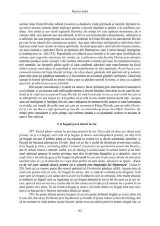 Raiul şi Iadul
92
acelaşi timp Fiinţa Divină, iubind Cuvântul şi ducând o viaţă spirituală şi morală. Ştiinţele le-
au servit acestor oameni drept mijloace pentru a deveni înţelepţi şi pentru a le confirma cre-
dinţa. Am simţit şi am văzut regiunile lăuntrice ale minţii lor care apăreau luminoase, de o
culoare albă, una aprinsă sau una albastră, la fel ca cea translucidă a diamantului, rubinului şi
a safirului; iar asta proporţional cu motivele credinţei în Fiinţa Divină şi în adevărurile Divine
pe care le-au adunat din cunoaşterea naturii. Aşa apar adevărata inteligenţă şi adevărata înţe-
lepciune când sunt văzute în lumea spirituală. Această aparenţă e derivată din lumina raiului,
iar acea lumină e Adevărul Divin ce porneşte din Dumnezeu, care e sursa întregii inteligenţe
şi înţelepciuni (n. 126-133). Suprafeţele ce reflectă acea lumină şi în care apar modificări de
culoare sunt regiunile interioare ale minţii; iar confirmarea adevărurilor Divine prin ştiinţele
naturale produce acele variaţii. Căci mintea interioară a omului priveşte în conţinutul memo-
riei naturale, iar lucrurile găsite acolo şi care confirmă adevărul sunt transformate de focul
iubirii cereşti, sunt aduse la suprafaţă şi sunt transformate în idei spirituale. Acest lucru e ne-
cunoscut omului cât timp trăieşte în trup, căci deşi atunci gândeşte atât spiritual cât şi natural,
pune preţ doar pe gândirea naturală şi e inconştient de existenţa gândirii spirituale. Când însă
ajunge în lumea spirituală nu poate vedea ceea ce gândise natural în lume, ci doar ce a gândit
spiritual; şi astfel starea sa se schimbă.
Din aceste consideraţii e evident că omul e făcut spiritual prin intermediul cunoaşterii
şi al ştiinţei, şi că acestea sunt mijloacele pentru a deveni înţelept; însă doar la cei care în cre-
dinţă şi în viaţă au recunoscut Fiinţa Divină. Ei sunt bineveniţi în rai cu mai multă bucurie şi
se află printre cei din mijloc (n. 43) pentru că se află în mai multă lumină decât alţii. Aceştia
sunt cei inteligenţi şi înţelepţi din rai, care strălucesc în lumina bolţii cereşti şi care luminează
ca stelele; cei simpli de acolo sunt cei care au recunoscut Fiinţa Divină, care au iubit Cuvân-
tul şi care au dus o viaţă spirituală şi morală, necultivându-şi totuşi facultăţile lăuntrice ale
minţii prin cunoaştere şi prin ştiinţă; căci mintea umană e ca pământul, roditor în măsura în
care a fost cultivat.
Cei bogaţi şi cei săraci în rai
357. Există păreri variate în privinţa primirii în rai. Unii cred că doar cei săraci sunt
primiţi, nu şi cei bogaţi; unii cred că şi bogaţii şi săracii sunt deopotrivă primiţi; iar alţii cred
că bogaţii nu pot fi primiţi până ce nu renunţă la averea lor şi devin asemenea săracilor; şi
fiecare îşi bazează părerea pe Cuvânt. Însă cei ce fac o astfel de distincţie în privinţa raiului,
între bogaţi şi săraci, nu înţeleg deloc Cuvântul. Cuvântul este spiritual în sensul său lăuntric,
dar în sensul literal e natural; astfel, cei ce înţeleg Cuvântul doar în sensul literal şi nu într-
unul spiritual greşesc în multe privinţe, mai ales în privinţa bogaţilor şi a săracilor: căci ei
cred că le e tot atât de greu celor bogaţi să pătrundă în rai cum îi este unei cămile să intre prin
urechea unui ac; şi că săracilor le e uşor doar pentru că sunt săraci, deoarece se spune: „Feri-
ce de voi care sunteţi săraci, pentru că a voastră este împărăţia lui Dumnezeu” (Luca 6:
20). Însă cei ce cunosc puţin din sensul spiritual al Cuvântului gândesc altfel. Aceştia ştiu că
raiul este pentru toţi cei care, fie bogaţi fie săraci, duc o viaţă de credinţă şi de dragoste; însă
care sunt cei bogaţi şi cei săraci din Cuvânt va fi arătat în cele ce urmează. Din multe discuţii
şi întâlniri cu îngerii ştiu cu siguranţă că cei bogaţi pătrund în rai la fel de uşor ca şi cei să-
raci; apoi că nici un om nu e exclus din rai din cauza averii sale şi că nimeni nu e primit în rai
doar pentru că e sărac. În rai există şi bogaţi şi săraci, iar mulţi dintre cei bogaţi sunt mai ono-
raţi şi se bucură de o fericire mai mare decât cei săraci.
358. Se poate afirma pentru început că un om poate dobândi bogăţii şi avere atâta cât
îi este dat, dar să nu fie făcute prin înşelăciune şi fraudă; el poate mânca şi bea din belşug, dar
să nu renunţe la viaţă pentru aceste lucruri; poate avea un cămin potrivit pentru rangul său, se
 