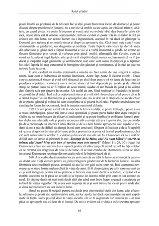 Raiul şi Iadul
93
poate întâlni cu prietenii săi la fel cum fac şi alţii, poate frecventa locuri de distracţie şi poate
discuta despre problemele lumeşti; nu e nevoie să umble ca un supus cu trăsături triste şi abă-
tute, cu capul plecat, ci poate fi bucuros şi vesel; nici nu trebuie să-şi dea bunurile celor să-
raci, decât atâta cât îl conduc sentimentele, într-un cuvânt el poate trăi în exterior la fel ca
oricare om din lume, iar aceste lucruri nu-i îngreunează, accesul în rai dacă se gândeşte la
Domnul cum trebuie şi se poartă sincer şi drept cu aproapele său. Căci omul este cum îi sunt
sentimentele şi gândurile, sau dragostea şi credinţa. Toate faptele exterioare îşi derivă viaţa
din afecţiune şi gând căci a făptui înseamnă a voi şi a vorbi înseamnă a gândi, de vreme ce
fiecare făptuieşte prin voinţă şi vorbeşte prin gând. Astfel, afirmaţiile din Cuvânt, cum că
omul va fi judecat după faptele sale şi că va fi răsplătit după munca sa, înseamnă că va fi ju-
decat şi răsplătit după gândurile şi sentimentele sale care sunt sursa inspiraţiei şi a faptelor
lui; căci faptele îşi trag caracterul în întregime din gânduri şi sentimente, şi în nici un caz nu
trebuie luate separat.
E deci evident că mintea exterioară a omului nu face nimic de una singură ci acţio-
nează doar cum e îndrumată de mintea interioară. Acest fapt poate fi ilustrat astfel: - Dacă
cineva acţionează sincer şi evită să-l rănească pe altul doar pentru că se teme de lege sau de
pierderea reputaţiei, a onoarei sau a averii, atunci el l-ar deposeda pe acesta şi de ultimul
strop de putere dacă nu ar fi reţinut de acea teamă; aşadar el are frauda în gând şi în voinţă
deşi faptele sale par sincere în exterior. Un astfel de om, fiind nesincer şi fraudulos în interi-
or, poartă în el iadul. Însă cel ce acţionează sincer şi evită să-l rănească pe altul pentru că ar fi
o crimă împotriva lui Dumnezeu şi a aproapelui său, nu ar dori să îl rănească pe acesta chiar
de ar putea; gândul şi voinţa lui sunt conştiinţa sa şi poartă în el raiul. Faptele amândoura par
similare în forma lor exterioară, însă în interior sunt total diferite.
359. Un om poate astfel trăi în exterior la fel ca ceilalţi; se poate îmbogăţi, poate avea
o masă îmbelşugată, poate trăi într-o casă splendidă şi poate purta haine fine după rangul şi
slujba sa; se poate bucura de plăceri şi mulţumiri şi se poate implica în probleme lumeşti pen-
tru slujba sau afacerile sale şi pentru recreerea atât a minţii cât şi a trupului său, dar cu condi-
ţia de a recunoaşte în interior Fiinţa Divină şi de a-i dori binele aproapelui său; aşadar e evi-
dent că nu e atât de dificil să ajungă în rai cum cred unii. Singura dificultate e de a fi capabil
să reziste dragostei de sine şi de lume şi de a preveni ca acestea să devină predominante, căci
ele sunt sursa tuturor relelor. E evident şi din aceste cuvinte ale lui Dumnezeu că nu e atât de
dificil cum se crede să pătrunzi în rai: „Învăţaţi de la Mine, căci Eu sunt blând şi smerit cu
inima; căci jugul Meu este bun şi sarcina mea este uşoară” (Matei 11: 29, 30). Jugul lui
Dumnezeu e bun iar sarcina Lui e uşoară pentru că atâta timp cât omul rezistă în faţa relelor
ce se revarsă din dragostea de sine şi de lume, el se lasă condus de Dumnezeu şi nu de sine;
iar atunci Dumnezeu respinge din om acele rele şi le îndepărtează de el.
360. Am vorbit după moartea lor cu unii care cât au trăit în lume au renunţat la ea şi s-
au dedat unei vieţi solitare pentru ca, prin retragerea gândurilor de la lucrurile lumeşti, să aibă
libertatea unei meditaţii pioase, crezând că aşa îşi vor găsi calea spre rai. Însă asemenea per-
soane au o stare foarte melancolică în viaţa de apoi. Ei îi dispreţuiesc pe alţii care nu sunt ca
ei şi sunt indignaţi pentru că nu primesc o fericire mai mare decât a celorlalţi, crezând că o
merită; acestora nu le pasă de ceilalţi şi se lipsesc de datoria milei prin care există uniune cu
raiul. Ei tânjesc după rai mai mult decât alţii dar când sunt între îngeri creează o anxietate ce
tulbură fericirea îngerilor. De aceea sunt separaţi de ei şi sunt trimişi în locuri pustii unde duc
o viaţă asemănătoare cu cea dusă în lume.
Omul nu poate fi pregătit pentru rai decât prin intermediul vieţii din lume; căci efecte-
le, ultimele expresii ale sentimentelor sale, au loc acolo; iar dacă sentimentele nu sunt expri-
mate în faptă, lucru posibil doar în viaţa socială, ele ar fi sugrumate iar omului nu i-ar mai
păsa de aproapele său ci doar de el însuşi. De aici e evident că o viaţă a milei pentru aproape
 