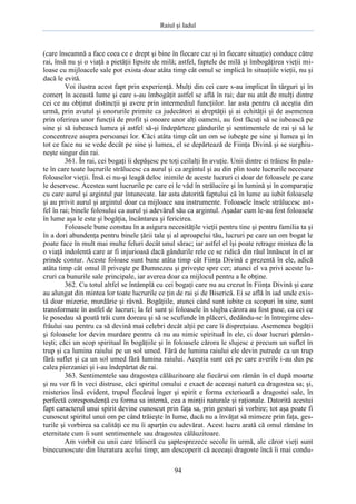 Raiul şi Iadul
94
(care înseamnă a face ceea ce e drept şi bine în fiecare caz şi în fiecare situaţie) conduce către
rai, însă nu şi o viaţă a pietăţii lipsite de milă; astfel, faptele de milă şi îmbogăţirea vieţii mi-
loase cu mijloacele sale pot exista doar atâta timp cât omul se implică în situaţiile vieţii, nu şi
dacă le evită.
Voi ilustra acest fapt prin experienţă. Mulţi din cei care s-au implicat în târguri şi în
comerţ în această lume şi care s-au îmbogăţit astfel se află în rai; dar nu atât de mulţi dintre
cei ce au obţinut distincţii şi avere prin intermediul funcţiilor. Iar asta pentru că aceştia din
urmă, prin avutul şi onorurile primite ca judecători ai dreptăţii şi ai echităţii şi de asemenea
prin oferirea unor funcţii de profit şi onoare unor alţi oameni, au fost făcuţi să se iubească pe
sine şi să iubească lumea şi astfel să-şi îndepărteze gândurile şi sentimentele de rai şi să le
concentreze asupra persoanei lor. Căci atâta timp cât un om se iubeşte pe sine şi lumea şi în
tot ce face nu se vede decât pe sine şi lumea, el se depărtează de Fiinţa Divină şi se surghiu-
neşte singur din rai.
361. În rai, cei bogaţi îi depăşesc pe toţi ceilalţi în avuţie. Unii dintre ei trăiesc în pala-
te în care toate lucrurile strălucesc ca aurul şi ca argintul şi au din plin toate lucrurile necesare
foloaselor vieţii. Însă ei nu-şi leagă deloc inimile de aceste lucruri ci doar de foloasele pe care
le deservesc. Acestea sunt lucrurile pe care ei le văd în strălucire şi în lumină şi în comparaţie
cu care aurul şi argintul par întunecate. Iar asta datorită faptului că în lume au iubit foloasele
şi au privit aurul şi argintul doar ca mijloace sau instrumente. Foloasele însele strălucesc ast-
fel în rai; binele folosului ca aurul şi adevărul său ca argintul. Aşadar cum le-au fost foloasele
în lume aşa le este şi bogăţia, încântarea şi fericirea.
Foloasele bune constau în a asigura necesităţile vieţii pentru tine şi pentru familia ta şi
în a dori abundenţa pentru binele ţării tale şi al aproapelui tău, lucruri pe care un om bogat le
poate face în mult mai multe feluri decât unul sărac; iar astfel el îşi poate retrage mintea de la
o viaţă indolentă care ar fi injurioasă dacă gândurile rele ce se ridică din răul înnăscut în el ar
prinde contur. Aceste foloase sunt bune atâta timp cât Fiinţa Divină e prezentă în ele, adică
atâta timp cât omul îl priveşte pe Dumnezeu şi priveşte spre cer; atunci el va privi aceste lu-
cruri ca bunurile sale principale, iar averea doar ca mijlocul pentru a le obţine.
362. Cu totul altfel se întâmplă cu cei bogaţi care nu au crezut în Fiinţa Divină şi care
au alungat din mintea lor toate lucrurile ce ţin de rai şi de Biserică. Ei se află în iad unde exis-
tă doar mizerie, murdărie şi râvnă. Bogăţiile, atunci când sunt iubite ca scopuri în sine, sunt
transformate în astfel de lucruri; la fel sunt şi foloasele în slujba cărora au fost puse, ca cei ce
le posedau să poată trăi cum doreau şi să se scufunde în plăceri, dedându-se în întregime des-
frâului sau pentru ca să devină mai celebri decât alţii pe care îi dispreţuiau. Asemenea bogăţii
şi foloasele lor devin murdare pentru că nu au nimic spiritual în ele, ci doar lucruri pămân-
teşti; căci un scop spiritual în bogăţiile şi în foloasele cărora le slujesc e precum un suflet în
trup şi ca lumina raiului pe un sol umed. Fără de lumina raiului ele devin putrede ca un trup
fără suflet şi ca un sol umed fără lumina raiului. Aceştia sunt cei pe care averile i-au dus pe
calea pierzaniei şi i-au îndepărtat de rai.
363. Sentimentele sau dragostea călăuzitoare ale fiecărui om rămân în el după moarte
şi nu vor fi în veci distruse, căci spiritul omului e exact de aceeaşi natură ca dragostea sa; şi,
misterios însă evident, trupul fiecărui înger şi spirit e forma exterioară a dragostei sale, în
perfectă corespondenţă cu forma sa internă, cea a minţii naturale şi raţionale. Datorită acestui
fapt caracterul unui spirit devine cunoscut prin faţa sa, prin gesturi şi vorbire; tot aşa poate fi
cunoscut spiritul unui om pe când trăieşte în lume, dacă nu a învăţat să mimeze prin faţa, ges-
turile şi vorbirea sa calităţi ce nu îi aparţin cu adevărat. Acest lucru arată că omul rămâne în
eternitate cum îi sunt sentimentele sau dragostea călăuzitoare.
Am vorbit cu unii care trăiseră cu şaptesprezece secole în urmă, ale căror vieţi sunt
binecunoscute din literatura acelui timp; am descoperit că aceeaşi dragoste încă îi mai condu-
 