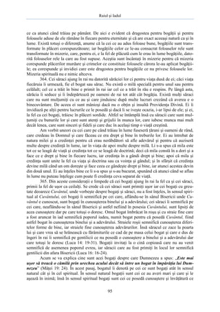 Raiul şi Iadul
95
ce ca atunci când trăiau pe pământ. De aici e evident că dragostea pentru bogăţii şi pentru
foloasele aduse de ele rămâne în fiecare pentru eternitate şi că are exact aceeaşi natură ca şi în
lume. Există totuşi o diferenţă, anume că la cei ce au adus foloase bune, bogăţiile sunt trans-
formate în plăceri corespunzătoare; iar bogăţiile celor ce le-au consacrat foloaselor rele sunt
transformate în mizerie, care, pentru ei, e la fel de plăcută cum le erau în lume bogăţiile, dato-
rită foloaselor rele la care au fost supuse. Aceştia sunt încântaţi în mizerie pentru că mizeria
corespunde plăcerilor murdare şi crimelor ce constituie foloasele cărora le-au aplicat bogăţii-
le; ea corespunde şi invidiei care este dragostea pentru bogăţiile ce nu privesc foloasele lor.
Mizeria spirituală nu e nimic altceva.
364. Cei săraci ajung în rai nu datorită sărăciei lor ci pentru viaţa dusă de ei; căci viaţa
fiecăruia îi urmează, fie el bogat sau sărac. Nu există o milă specială pentru unul sau pentru
celălalt; cel ce a trăit în bine e primit în rai iar cel ce a trăit în rău e respins. Pe lângă asta,
sărăcia îi seduce şi îi îndepărtează pe oameni de rai tot atât cât bogăţia. Există mulţi săraci
care nu sunt mulţumiţi cu ce au şi care jinduiesc după multe lucruri crezând că averea e o
binecuvântare. De aceea ei sunt mânioşi dacă nu o obţin şi insultă Providenţa Divină. Ei îi
invidiază pe alţii pentru lucrurile ce le posedă şi dacă li se iveşte ocazia, i-ar lipsi de ele; şi ei,
la fel ca cei bogaţi, trăiesc în plăceri sordide. Altfel se întâmplă însă cu săracii care sunt mul-
ţumiţi cu bunurile lor şi care sunt atenţi şi grijulii în munca lor, care iubesc munca mai mult
decât lenea, care sunt sinceri şi fideli şi care duc în acelaşi timp o viaţă creştină.
Am vorbit uneori cu cei care pe când trăiau în lume fuseseră ţărani şi oameni de rând,
care credeau în Domnul şi care făceau ce era drept şi bine în treburile lor. Ei au întrebat de
natura milei şi a credinţei pentru că erau nerăbdători să afle adevărul şi pentru că auziseră
multe despre credinţă în lume, iar în viaţa de apoi multe despre milă. Li s-a spus că mila este
tot ce se leagă de viaţă şi credinţa tot ce se leagă de doctrină; deci că mila constă în a dori şi a
face ce e drept şi bine în fiecare lucru, iar credinţa în a gândi drept şi bine; apoi că mila şi
credinţa sunt unite la fel ca viaţa şi doctrina sau ca voinţa şi gândul; şi în sfârşit că credinţa
devine milă când un om doreşte şi face ceea ce gândeşte drept şi bine, iar atunci acestea devin
din două unul. Ei au înţeles bine ce li s-a spus şi s-au bucurat, spunând că atunci când se aflau
în lume nu puteau înţelege cum poate fi credinţa ceva separat de viaţă.
365. Din aceste consideraţii e limpede că cei bogaţi ajung în rai la fel ca şi cei săraci,
primii la fel de uşor ca ceilalţi. Se crede că cei săraci sunt primiţi uşor iar cei bogaţi cu greu-
tate deoarece Cuvântul, unde vorbeşte despre bogaţi şi săraci, nu a fost înţeles, în sensul spiri-
tual al Cuvântului, cei bogaţi îi semnifică pe cei care, aflându-se în sânul Bisericii unde Cu-
vântul e cunoscut, sunt bogaţi în cunoaşterea binelui şi a adevărului; cei săraci îi semnifică pe
cei care, neaflându-se în sânul Bisericii şi astfel nefiind în posesia Cuvântului, sunt lipsiţi de
acea cunoaştere dar pe care totuşi o doresc. Omul bogat îmbrăcat în roşu şi cu straie fine care
a fost aruncat în iad semnifică poporul iudeu, numit bogat pentru că posedă Cuvântul, fiind
astfel bogat în cunoaşterea binelui şi a adevărului. Straiele roşii semnifică cunoaşterea diferi-
telor forme de bine, iar straiele fine cunoaşterea adevărurilor. Însă săracul ce zace la poarta
lui şi care vrea să se hrănească cu fărâmiturile ce cad de pe masa celui bogat şi care e dus de
îngeri în rai îi semnifică pe gentilicii ce nu posedă o cunoaştere a binelui şi a adevărului dar
care totuşi le doresc (Luca 14: 19-31). Bogaţii invitaţi la o cină copioasă care nu au venit
semnifică de asemenea poporul evreu, iar săracii care au fost primiţi în locul lor semnifică
gentilicii din afara Bisericii (Luca 16: 16-24).
Acum se va explica cine sunt acei bogaţi despre care Dumnezeu a spus: „Este mai
uşor să treacă o cămilă prin urechea acului decât să intre un bogat în împărăţia lui Dum-
nezeu” (Mâţei 19: 24). În acest pasaj, bogatul îi denotă pe cei ce sunt bogaţi atât în sensul
natural cât şi în cel spiritual. În sensul natural bogaţii sunt cei ce au averi mari şi care şi le
aşează în inimă; însă în sensul spiritual bogaţi sunt cei ce posedă cunoaştere şi învăţătură ce
 