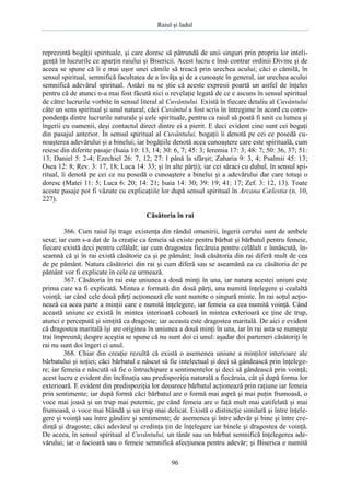 Raiul şi Iadul
96
reprezintă bogăţii spirituale, şi care doresc să pătrundă de unii singuri prin propria lor inteli-
genţă în lucrurile ce aparţin raiului şi Bisericii. Acest lucru e însă contrar ordinii Divine şi de
aceea se spune că îi e mai uşor unei cămile să treacă prin urechea acului; căci o cămilă, în
sensul spiritual, semnifică facultatea de a învăţa şi de a cunoaşte în general, iar urechea acului
semnifică adevărul spiritual. Astăzi nu se ştie că aceste expresii poartă un astfel de înţeles
pentru că de atunci n-a mai fost făcută nici o revelaţie legată de ce e ascuns în sensul spiritual
de către lucrurile vorbite în sensul literal al Cuvântului. Există în fiecare detaliu al Cuvântului
câte un sens spiritual şi unul natural; căci Cuvântul a fost scris în întregime în acord cu cores-
pondenţa dintre lucrurile naturale şi cele spirituale, pentru ca raiul să poată fi unit cu lumea şi
îngerii cu oamenii, deşi contactul direct dintre ei a pierit. E deci evident cine sunt cei bogaţi
din pasajul anterior. În sensul spiritual al Cuvântului, bogaţii îi denotă pe cei ce posedă cu-
noaşterea adevărului şi a binelui; iar bogăţiile denotă acea cunoaştere care este spirituală, cum
reiese din diferite pasaje (Isaia 10: 13, 14; 30: 6, 7; 45: 3; Ieremia 17: 3; 48: 7; 50: 36, 37; 51:
13; Daniel 5: 2-4; Ezechiel 26: 7, 12; 27: l până la sfârşit; Zaharia 9: 3, 4; Psalmii 45: 13;
Osea 12: 8; Rev. 3: 17, 18; Luca 14: 33; şi în alte părţi); iar cei săraci cu duhul, în sensul spi-
ritual, îi denotă pe cei ce nu posedă o cunoaştere a binelui şi a adevărului dar care totuşi o
doresc (Matei 11: 5; Luca 6: 20; 14: 21; Isaia 14: 30; 39: 19; 41: 17; Zef. 3: 12, 13). Toate
aceste pasaje pot fi văzute cu explicaţiile lor după sensul spiritual în Arcana Cælestia (n. 10,
227).
Căsătoria în rai
366. Cum raiul îşi trage existenţa din rândul omenirii, îngerii cerului sunt de ambele
sexe; iar cum s-a dat de la creaţie ca femeia să existe pentru bărbat şi bărbatul pentru femeie,
fiecare există deci pentru celălalt; iar cum dragostea fiecăruia pentru celălalt e înnăscută, în-
seamnă că şi în rai există căsătorie ca şi pe pământ; însă căsătoria din rai diferă mult de cea
de pe pământ. Natura căsătoriei din rai şi cum diferă sau se aseamănă ea cu căsătoria de pe
pământ vor fi explicate în cele ce urmează.
367. Căsătoria în rai este uniunea a două minţi în una, iar natura acestei uniuni este
prima care va fi explicată. Mintea e formată din două părţi, una numită înţelegere şi cealaltă
voinţă; iar când cele două părţi acţionează ele sunt numite o singură minte. În rai soţul acţio-
nează ca acea parte a minţii care e numită înţelegere, iar femeia ca cea numită voinţă. Când
această uniune ce există în mintea interioară coboară în mintea exterioară ce ţine de trup,
atunci e percepută şi simţită ca dragoste; iar aceasta este dragostea maritală. De aici e evident
că dragostea maritală îşi are originea în uniunea a două minţi în una, iar în rai asta se numeşte
trai împreună; despre aceştia se spune că nu sunt doi ci unul: aşadar doi parteneri căsătoriţi în
rai nu sunt doi îngeri ci unul.
368. Chiar din creaţie rezultă că există o asemenea uniune a minţilor interioare ale
bărbatului şi soţiei; căci bărbatul e născut să fie intelectual şi deci să gândească prin înţelege-
re; iar femeia e născută să fie o întruchipare a sentimentelor şi deci să gândească prin voinţă;
acest lucru e evident din înclinaţia sau predispoziţia naturală a fiecăruia, cât şi după forma lor
exterioară. E evident din predispoziţia lor deoarece bărbatul acţionează prin raţiune iar femeia
prin sentimente; iar după formă căci bărbatul are o formă mai aspră şi mai puţin frumoasă, o
voce mai joasă şi un trup mai puternic, pe când femeia are o faţă mult mai catifelată şi mai
frumoasă, o voce mai blândă şi un trup mai delicat. Există o distincţie similară şi între înţele-
gere şi voinţă sau între gândire şi sentimente; de asemenea şi între adevăr şi bine şi între cre-
dinţă şi dragoste; căci adevărul şi credinţa ţin de înţelegere iar binele şi dragostea de voinţă.
De aceea, în sensul spiritual al Cuvântului, un tânăr sau un bărbat semnifică înţelegerea ade-
vărului; iar o fecioară sau o femeie semnifică afecţiunea pentru adevăr; şi Biserica e numită
 