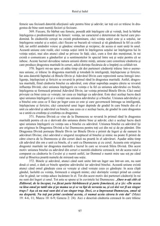 Raiul şi Iadul
97
femeie sau fecioară datorită afecţiunii sale pentru bine şi adevăr; iar toţi cei ce trăiesc în dra-
gostea de bine sunt numiţi feciori şi fecioare.
369. Fiecare, fie bărbat sau femeie, posedă atât înţelegere cât şi voinţă, însă la bărbat
înţelegerea e predominantă şi la femeii: voinţa, iar caracterul e determinat de lucrul care pre-
domină. În căsătoriile cereşti nu există predominare, căci voinţa soţiei este şi a soţului, iar
înţelegerea soţului şi a soţiei; căci fiecare se bucură să voiască şi să gândească la fel ca celă-
lalt, iar astfel amândoi voiesc şi gândesc simultan şi reciproc; de aceea ei sunt uniţi în unul.
Această uniune este reală; căci voinţa soţiei intră în înţelegerea soţului iar înţelegerea lui în
voinţa soţiei, mai ales atunci când se privesc în faţă; căci, cum a fost des menţionat, în rai
există o comunicare a gândurilor şi a sentimentelor în special între soţ şi soţie pentru că se
iubesc. Aceste lucruri dovedesc natura uniunii dintre minţi, uniune care constituie căsătoria şi
care produce dragostea maritală în ceruri, adică dorinţa fiecăruia de a împărţi cu celălalt tot.
370. Îngerii mi-au spus că atâta timp cât doi parteneri căsătoriţi trăiesc într-o aseme-
nea uniune, ei trăiesc în dragostea maritală şi totodată în inteligenţă, înţelepciune şi fericire.
Iar asta datorită faptului că Binele Divin şi Adevărul Divin care reprezintă sursa întregii inte-
ligenţe, înţelepciuni şi fericiri se revarsă în primul rând în dragostea maritală. Astfel, dragos-
tea maritală, fiind căsătoria binelui cu adevărul, este chiar suprafaţa asupra căreia se revarsă
influenţa Divină; căci uniunea înţelegerii cu voinţa e la fel ca uniunea adevărului cu binele;
înţelegerea se formează primind Adevărul Divin; iar voinţa primind Binele Divin. Căci omul
priveşte ca bine ceea ce voieşte; iar ceea ce înţelege ca adevărat. Este deci acelaşi lucru dacă
spui uniunea înţelegerii şi a voinţei sau uniunea adevărului şi a binelui. Uniunea adevărului şi
a binelui este ceea ce îl face pe înger ceea ce este şi care guvernează întreaga sa inteligenţă,
înţelepciune şi fericire; căci caracterul unui înger depinde de gradul în care binele din el e
unit cu adevărul şi adevărul cu binele; sau ceea ce e acelaşi lucru, de gradul în care dragostea
sa e unită cu credinţa şi credinţa cu dragostea.
371. Puterea Divină ce vine de la Dumnezeu se revarsă în primul rând în dragostea
maritală pentru că ea e derivată din uniunea dintre bine şi adevăr; căci e acelaşi lucru dacă
spui uniunea înţelegerii cu voinţa sau a binelui cu adevărul. Uniunea binelui cu adevărul îşi
are originea în Dragostea Divină a lui Dumnezeu pentru toţi cei din rai şi de pe pământ. Din
Dragostea Divină porneşte Binele Divin iar Binele Divin e primit de îngeri şi de oameni în
adevăruri Divine; căci adevărul e singurul receptacul al binelui şi nimic nu poate fi primit de
către cineva de la Dumnezeu şi din ceruri dacă nu poartă în el adevăruri. Aşadar atâta timp
cât adevărul din om e unit cu binele, el e unit cu Dumnezeu şi cu cerul. Aceasta este originea
dragostei maritale iar dragostea maritală e lucrul în care se revarsă Sfera Divină. Din acest
motiv uniunea binelui cu adevărul din ceruri e numită căsătorie cerească; tot de aceea raiul e
comparat cu căsătoria în Cuvânt şi e numit astfel, iar Domnul e numit mire sau soţ pe când
raiul şi Biserica poartă numele de mireasă sau soţie.
372. Binele şi adevărul, atunci când sunt unite într-un înger sau într-un om, nu sunt
două ci unul, o dată ce binele aparţine adevărului iar adevărul binelui. Această uniune există
atunci când omul gândeşte ceea ce voieşte şi când voieşte ceea ce gândeşte: în acea clipă
gândul, laolaltă cu voinţa, formează o singură minte; căci dorinţele voinţei prind un contur
clar în gând; iar voinţa aduce încântare în el. Tot din acest motiv doi parteneri căsătoriţi în rai
nu sunt doi îngeri ci unul. Tot asta se spune şi în cuvintele lui Dumnezeu: „Oare n-aţi citit că
Ziditorul, de la început, i-a făcut parte bărbătească şi parte femeiască, şi a zis: «De aceea
va lăsa omul pe tatăl său şi pe mama sa şi se va lipi de nevasta sa, şi cei doi vor fi un singur
trup»? Aşa că nu mai sunt doi ci un singur trup. Deci, ce a împreunat Dumnezeu, omul să
nu despartă. Nu toţi pot primi cuvântul acesta, ci numai aceia cărora le este dat” (Matei
19: 4-6, 11; Marcu 10: 6-9; Geneza 2: 24). Aici e descrisă căsătoria cerească în care trăiesc
 