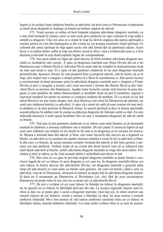 Raiul şi Iadul
98
îngerii şi în acelaşi timp căsătoria binelui cu adevărul; iar prin ceea ce Dumnezeu a împreunat
şi omul să nu despartă se înţelege că binele nu trebuie separat de adevăr.
373. Toate acestea ar trebui să facă limpede originea adevăratei dragoste maritale; ea
e mai întâi formată în mintea celor ce sunt uniţi prin căsătorie iar apoi coboară în trup unde e
simţită ca dragoste. Căci tot ceea ce e simţit în trup îşi derivă originea din partea spirituală a
omului pentru că vine din înţelegerea şi din voinţa sa, iar acestea constituie omul spiritual. Ce
coboară din omul spiritual în trup apare acolo sub altă formă dar îşi păstrează natura. Acest
lucru e ca relaţia dintre suflet şi trup sau dintre cauză şi efect, cum e evident din ceea ce a fost
declarat şi dovedit în cele două capitole legate de corespondenţe.
374. Am auzit odată un înger pe când descria în felul următor adevărata dragoste ma-
ritală cu încântările sale cereşti. A spus că dragostea maritală este Sfera Divină din rai a lui
Dumnezeu care e Binele Divin şi Adevărul Divin unite atât de complet în două persoane încât
nu mai sunt două ci una. El a spus că doi parteneri căsătoriţi în rai sunt dragostea maritală
personificată, deoarece fiecare îşi este propriul bine şi propriul adevăr, atât în minte cât şi în
trup; căci trupul este o imagine a minţii pentru că e făcut în asemănarea ei. Din aceste lucruri
a concluzionat că două persoane unite în adevărata dragoste maritală sunt o imagine a Fiinţei
Divine şi deci o imagine a raiului; căci raiul universal e format din Binele Divin şi din Ade-
vărul Divin ce pornesc din Dumnezeu. Aşadar toate lucrurile cereşti sunt înscrise în acea dra-
goste şi sunt podidite de atâtea binecuvântări şi încântări încât nu pot fi numărate; îngerul a
exprimat numărul lor printr-un termen ce conţinea mulţimi de mulţimi. El s-a mirat că cei din
sânul Bisericii nu ştiu nimic despre asta, deşi Biserica este raiul lui Dumnezeu pe pământ, iar
raiul este căsătoria binelui cu adevărul. A spus că e uimit să vadă că sunt comise tot mai mul-
te adultere şi că sunt permise în Biserică; totuşi, în sensul spiritual şi deci în lumea spirituală,
această plăcere în adulter este în esenţa sa plăcerea dragostei de falsitate unită cu răul. Ea este
infernală deoarece e total opusă încântării din rai care e încântarea dragostei de adevăr unită
cu binele.
375. Toţi ştiu că doi parteneri căsătoriţi ce se iubesc sunt uniţi lăuntric şi că elementul
esenţial în căsătorie e uniunea sufletelor sau a minţilor. De aici poate fi cunoscut faptul că aşa
cum sunt sufletele sau minţile în ele însele la fel sunt şi în dragostea şi în uniunea lor mutua-
lă. Mintea e formată doar din adevăr şi bine; căci toate lucrurile din univers au o legătură cu
binele, cu adevărul şi cu uniunea lor aşadar uniunea minţilor e exact la fel ca adevărul şi bine-
le din care s-a format; de aceea uniunea minţilor formată din adevăr şi din bine genuin e uni-
unea cea mai perfectă. Trebuie notat că nu există alte două lucruri care să se iubească mai
mult decât adevărul şi binele; astfel, adevărata dragoste maritală se trage din acea iubire. Fal-
sitatea şi răul se iubesc şi ele, însă această iubire e schimbată mai târziu în iad.
376. Din ceea ce s-a spus în privinţa originii dragostei maritale se poate forma o con-
cluzie legată de cei ce trăiesc în acea dragoste şi cei care nu. În dragoste maritală trăiesc cei
care trăiesc în binele derivat din adevărurile Divine; iar dragostea maritală e genuină atâta
timp cât adevărurile ce sunt unite cu binele sunt genuine. Iar cum tot binele, când e unit cu
adevărul, vine de la Dumnezeu, urmează că nimeni nu poate trăi în adevărata dragoste marita-
lă dacă nu îl recunoaşte pe Dumnezeu şi Divinitatea Lui; căci fără de acea recunoaştere
Dumnezeu nu poate intra în om, nici nu se poate uni cu adevărurile din el.
377. De aici e evident că cei care trăiesc în falsităţi nu trăiesc în dragostea maritală;
iar în special cei ce trăiesc în falsităţile derivate din rău. La aceştia regiunile interne sunt în-
chise şi deci nu se poate găsi o sursă a dragostei maritale; însă mai jos, în omul exterior sau
natural separat de cel lăuntric, există o uniune a falsităţii cu răul; iar acea uniune e numită
căsătorie infernală. Mi-a fost permis să văd natura căsătoriei existente între cei ce trăiesc în
falsităţile răului, numită căsătorie infernală. Cei uniţi astfel vorbesc între ei şi sunt de aseme-
 