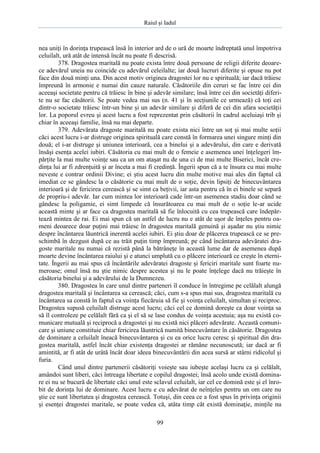Raiul şi Iadul
99
nea uniţi în dorinţa trupească însă în interior ard de o ură de moarte îndreptată unul împotriva
celuilalt, ură atât de intensă încât nu poate fi descrisă.
378. Dragostea maritală nu poate exista între două persoane de religii diferite deoare-
ce adevărul uneia nu coincide cu adevărul celeilalte; iar două lucruri diferite şi opuse nu pot
face din două minţi una. Din acest motiv originea dragostei lor nu e spirituală; iar dacă trăiesc
împreună în armonie e numai din cauze naturale. Căsătoriile din ceruri se fac între cei din
aceeaşi societate pentru că trăiesc în bine şi adevăr similare; însă între cei din societăţi diferi-
te nu se fac căsătorii. Se poate vedea mai sus (n. 41 şi în secţiunile ce urmează) că toţi cei
dintr-o societate trăiesc într-un bine şi un adevăr similare şi diferă de cei din afara societăţii
lor. La poporul evreu şi acest lucru a fost reprezentat prin căsătorii în cadrul aceluiaşi trib şi
chiar în aceeaşi familie, însă nu mai departe.
379. Adevărata dragoste maritală nu poate exista nici între un soţ şi mai multe soţii
căci acest lucru i-ar distruge originea spirituală care constă în formarea unei singure minţi din
două; el i-ar distruge şi uniunea interioară, cea a binelui şi a adevărului, din care e derivată
însăşi esenţa acelei iubiri. Căsătoria cu mai mult de o femeie e asemenea unei înţelegeri îm-
părţite la mai multe voinţe sau ca un om ataşat nu de una ci de mai multe Biserici, încât cre-
dinţa lui ar fi zdrenţuită şi ar înceta a mai fi credinţă. Îngerii spun că a te însura cu mai multe
neveste e contrar ordinii Divine; ei ştiu acest lucru din multe motive mai ales din faptul că
imediat ce se gândesc la o căsătorie cu mai mult de o soţie, devin lipsiţi de binecuvântarea
interioară şi de fericirea cerească şi se simt ca beţivii, iar asta pentru că în ei binele se separă
de propriu-i adevăr. Iar cum mintea lor interioară cade într-un asemenea stadiu doar când se
gândesc la poligamie, ei simt limpede că însurătoarea cu mai mult de o soţie le-ar ucide
această minte şi ar face ca dragostea maritală să fie înlocuită cu cea trupească care îndepăr-
tează mintea de rai. Ei mai spun că un astfel de lucru nu e atât de uşor de înţeles pentru oa-
meni deoarece doar puţini mai trăiesc în dragostea maritală genuină şi aşadar nu ştiu nimic
despre încântarea lăuntrică inerentă acelei iubiri. Ei ştiu doar de plăcerea trupească ce se pre-
schimbă în dezgust după ce au trăit puţin timp împreună; pe când încântarea adevăratei dra-
goste maritale nu numai că rezistă până la bătrâneţe în această lume dar de asemenea după
moarte devine încântarea raiului şi e atunci umplută cu o plăcere interioară ce creşte în eterni-
tate. Îngerii au mai spus că încântările adevăratei dragoste şi fericiri maritale sunt foarte nu-
meroase; omul însă nu ştie nimic despre acestea şi nu le poate înţelege dacă nu trăieşte în
căsătoria binelui şi a adevărului de la Dumnezeu.
380. Dragostea în care unul dintre parteneri îl conduce în întregime pe celălalt alungă
dragostea maritală şi încântarea sa cerească; căci, cum s-a spus mai sus, dragostea maritală cu
încântarea sa constă în faptul ca voinţa fiecăruia să fie şi voinţa celuilalt, simultan şi reciproc.
Dragostea supusă celuilalt distruge acest lucru; căci cel ce domină doreşte ca doar voinţa sa
să îl controleze pe celălalt fără ca şi el să se lase condus de voinţa acestuia; aşa nu există co-
municare mutuală şi reciprocă a dragostei şi nu există nici plăceri adevărate. Această comuni-
care şi uniune constituie chiar fericirea lăuntrică numită binecuvântare în căsătorie. Dragostea
de dominare a celuilalt îneacă binecuvântarea şi cu ea orice lucru ceresc şi spiritual din dra-
gostea maritală, astfel încât chiar existenţa dragostei ar rămâne necunoscută; iar dacă ar fi
amintită, ar fi atât de urâtă încât doar ideea binecuvântării din acea sursă ar stârni ridicolul şi
furia.
Când unul dintre partenerii căsătoriţi voieşte sau iubeşte acelaşi lucru ca şi celălalt,
amândoi sunt liberi, căci întreaga libertate e copilul dragostei; însă acolo unde există domina-
re ei nu se bucură de libertate căci unul este sclavul celuilalt, iar cel ce domină este şi el înro-
bit de dorinţa lui de dominare. Acest lucru e cu adevărat de neînţeles pentru un om care nu
ştie ce sunt libertatea şi dragostea cerească. Totuşi, din ceea ce a fost spus în privinţa originii
şi esenţei dragostei maritale, se poate vedea că, atâta timp cât există dominaţie, minţile nu
 