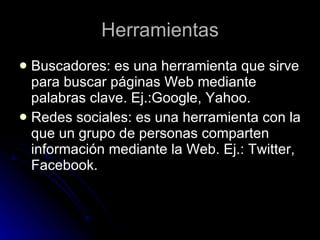 Herramientas Buscadores: es una herramienta que sirve para buscar páginas Web mediante palabras clave. Ej.:Google, Yahoo. Redes sociales: es una herramienta con la que un grupo de personas comparten información mediante la Web. Ej.: Twitter, Facebook.