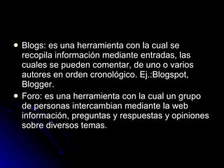 Blogs: es una herramienta con la cual se recopila información mediante entradas, las cuales se pueden comentar, de uno o varios autores en orden cronológico. Ej.:Blogspot, Blogger. Foro: es una herramienta con la cual un grupo de personas intercambian mediante la web información, preguntas y respuestas y opiniones sobre diversos temas.