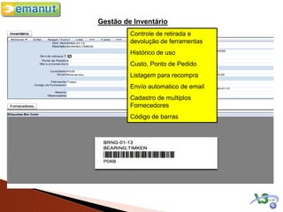 Gestão de Inventário
         Controle de retirada e
         devolução de ferramentas
         Histórico de uso
         Custo, Ponto de Pedido
         Listagem para recompra
         Envío automatico de email
         Cadastro de multiplos
         Fornecedores
         Código de barras
 Categorização das peças
 Ponto de pedido
 Qtdade a encomendar
 