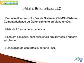 eMaint Enterprises LLC

. Empresa líder em soluções de Sistemas CMMS - Sistema
Computadorizado de Gerenciamento de Manutenção.

. Mais de 25 anos de experiência.

. Foco em soluções, com excelência em serviços e suporte
ao cliente.

. Renovação de contratos superior a 96%.
 