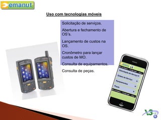 Uso com tecnologias móveis

       Solicitação de serviços.
       Abertura e fechamento de
       OS’s.
       Lançamento de custos na
       OS.
       Cronômetro para lançar
       custos de MO.
       Consulta de equipamentos.
       Consulta de peças.
 