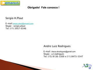 Obrigado! Fale conosco !



Sergio H.Plaut
E-mail:sergio.plaut@emaint.com
Skype : sergio.plaut
Tel: (11) 3957-0346




                                   Andre Luiz Rodrigues
                                   E-mail: dreca.alrodrigues@gmail.com
                                   Skype : a.l.rodrigues
                                   Tel: (15) 8138-3300 e (11) 8473-5547
 