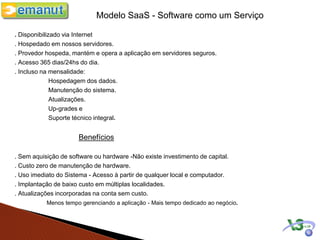 Modelo SaaS - Software como um Serviço

. Disponibilizado via Internet
. Hospedado em nossos servidores.
. Provedor hospeda, mantém e opera a aplicação em servidores seguros.
. Acesso 365 dias/24hs do dia.
. Incluso na mensalidade:
              Hospedagem dos dados.
              Manutenção do sistema.
              Atualizações.
              Up-grades e
              Suporte técnico integral.


                      Benefícios

. Sem aquisição de software ou hardware -Não existe investimento de capital.
. Custo zero de manutenção de hardware.
. Uso imediato do Sistema - Acesso à partir de qualquer local e computador.
. Implantação de baixo custo em múltiplas localidades.
. Atualizações incorporadas na conta sem custo.
           Menos tempo gerenciando a aplicação - Mais tempo dedicado ao negócio.
 