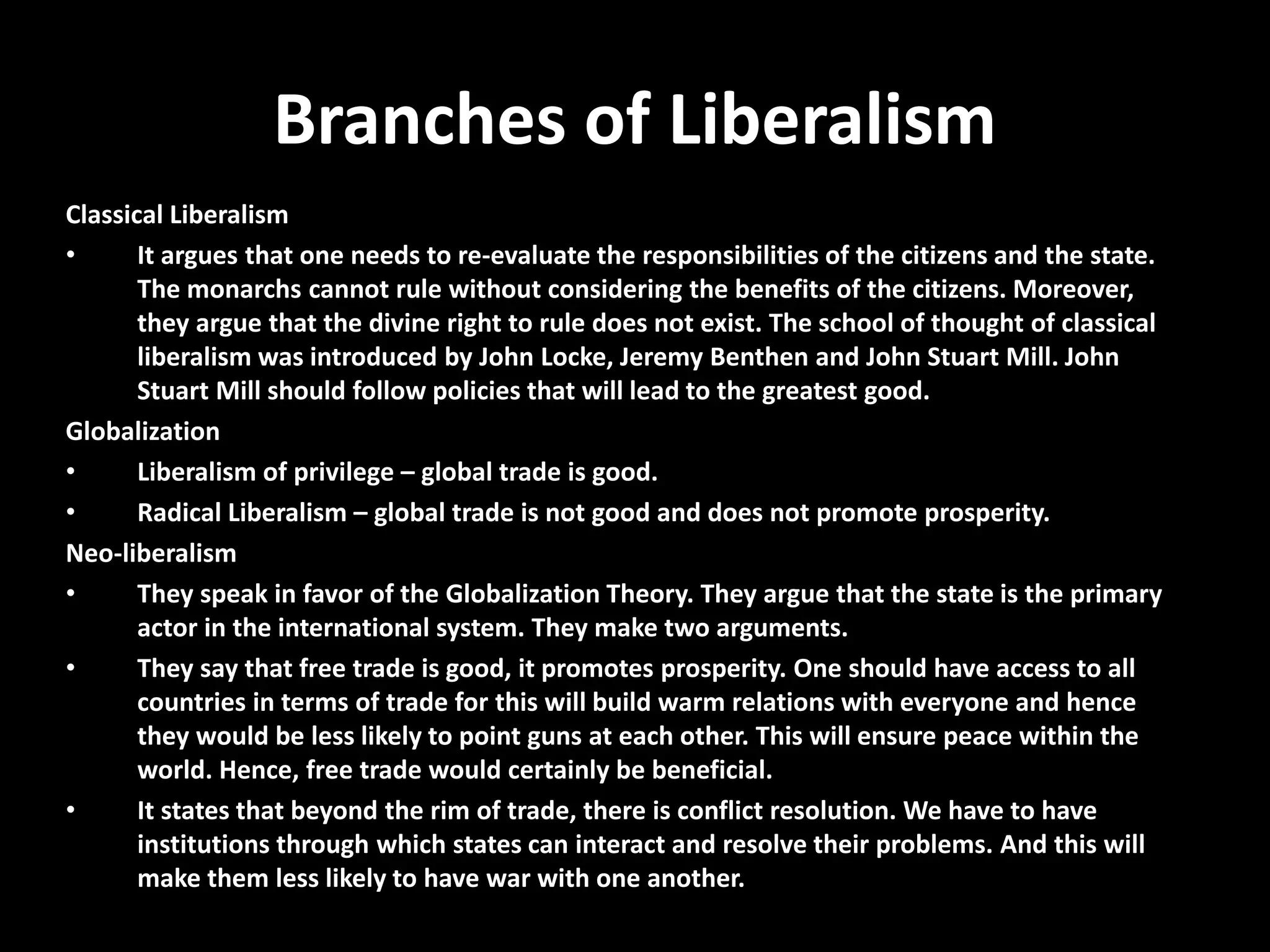 Branches of Liberalism
Classical Liberalism
• It argues that one needs to re-evaluate the responsibilities of the citizens and the state.
The monarchs cannot rule without considering the benefits of the citizens. Moreover,
they argue that the divine right to rule does not exist. The school of thought of classical
liberalism was introduced by John Locke, Jeremy Benthen and John Stuart Mill. John
Stuart Mill should follow policies that will lead to the greatest good.
Globalization
• Liberalism of privilege – global trade is good.
• Radical Liberalism – global trade is not good and does not promote prosperity.
Neo-liberalism
• They speak in favor of the Globalization Theory. They argue that the state is the primary
actor in the international system. They make two arguments.
• They say that free trade is good, it promotes prosperity. One should have access to all
countries in terms of trade for this will build warm relations with everyone and hence
they would be less likely to point guns at each other. This will ensure peace within the
world. Hence, free trade would certainly be beneficial.
• It states that beyond the rim of trade, there is conflict resolution. We have to have
institutions through which states can interact and resolve their problems. And this will
make them less likely to have war with one another.
 