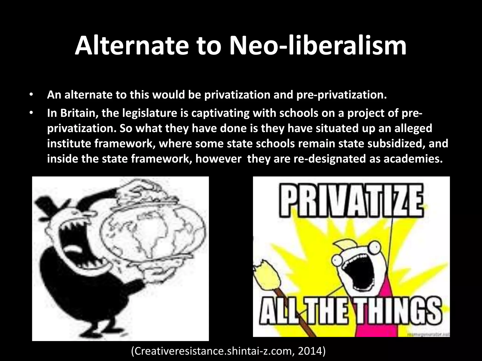 Alternate to Neo-liberalism
• An alternate to this would be privatization and pre-privatization.
• In Britain, the legislature is captivating with schools on a project of pre-
privatization. So what they have done is they have situated up an alleged
institute framework, where some state schools remain state subsidized, and
inside the state framework, however they are re-designated as academies.
(Creativeresistance.shintai-z.com, 2014)
 