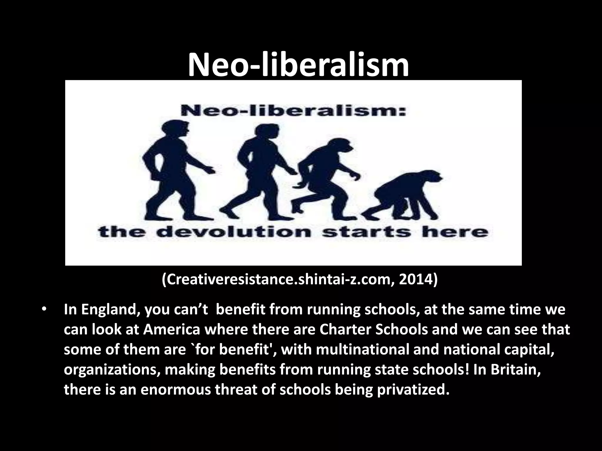 Neo-liberalism
• In England, you can’t benefit from running schools, at the same time we
can look at America where there are Charter Schools and we can see that
some of them are `for benefit', with multinational and national capital,
organizations, making benefits from running state schools! In Britain,
there is an enormous threat of schools being privatized.
(Creativeresistance.shintai-z.com, 2014)
 