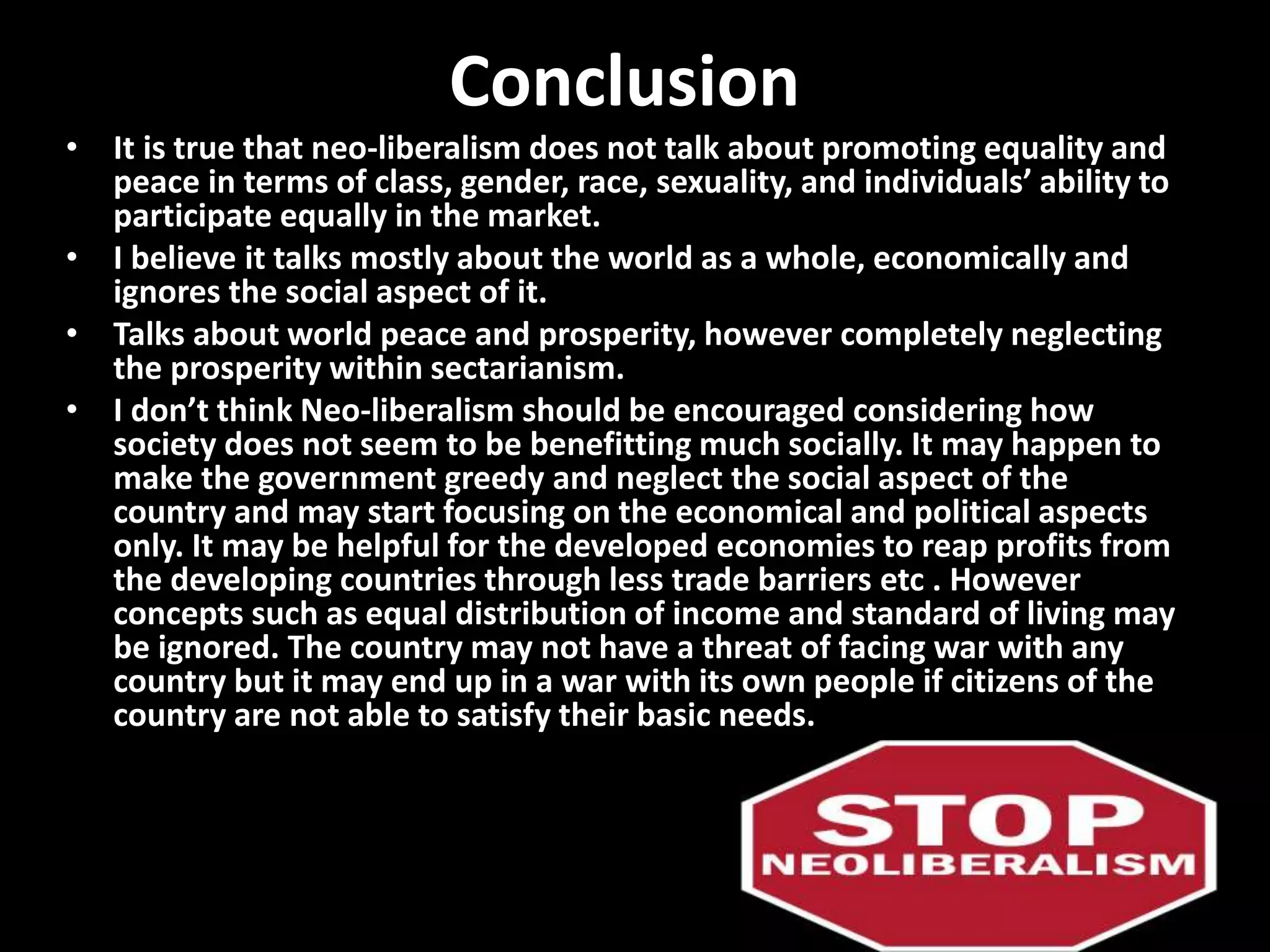 Conclusion
• It is true that neo-liberalism does not talk about promoting equality and
peace in terms of class, gender, race, sexuality, and individuals’ ability to
participate equally in the market.
• I believe it talks mostly about the world as a whole, economically and
ignores the social aspect of it.
• Talks about world peace and prosperity, however completely neglecting
the prosperity within sectarianism.
• I don’t think Neo-liberalism should be encouraged considering how
society does not seem to be benefitting much socially. It may happen to
make the government greedy and neglect the social aspect of the
country and may start focusing on the economical and political aspects
only. It may be helpful for the developed economies to reap profits from
the developing countries through less trade barriers etc . However
concepts such as equal distribution of income and standard of living may
be ignored. The country may not have a threat of facing war with any
country but it may end up in a war with its own people if citizens of the
country are not able to satisfy their basic needs.
 