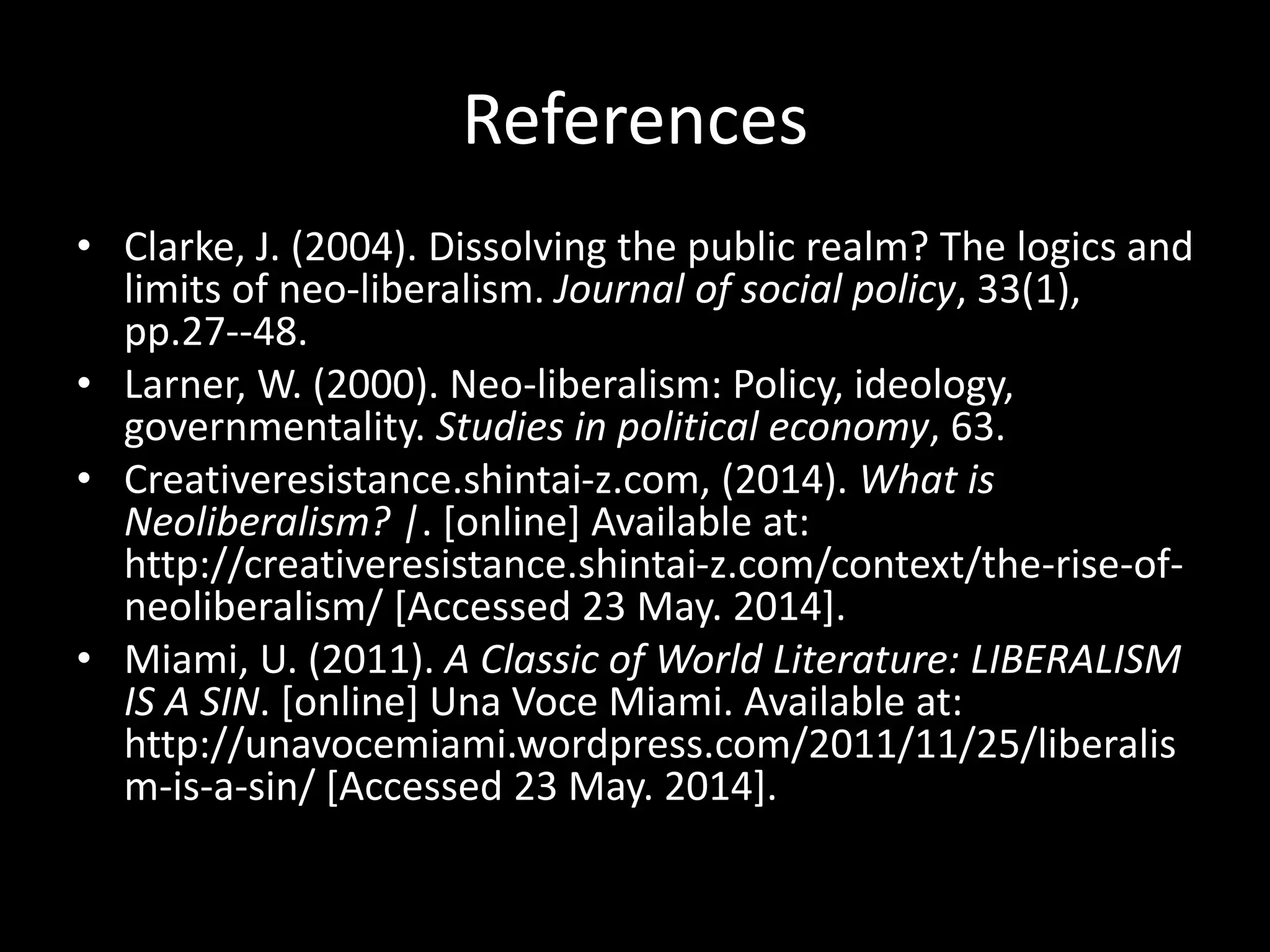 References
• Clarke, J. (2004). Dissolving the public realm? The logics and
limits of neo-liberalism. Journal of social policy, 33(1),
pp.27--48.
• Larner, W. (2000). Neo-liberalism: Policy, ideology,
governmentality. Studies in political economy, 63.
• Creativeresistance.shintai-z.com, (2014). What is
Neoliberalism? |. [online] Available at:
http://creativeresistance.shintai-z.com/context/the-rise-of-
neoliberalism/ [Accessed 23 May. 2014].
• Miami, U. (2011). A Classic of World Literature: LIBERALISM
IS A SIN. [online] Una Voce Miami. Available at:
http://unavocemiami.wordpress.com/2011/11/25/liberalis
m-is-a-sin/ [Accessed 23 May. 2014].
 