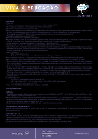 CAMPINAS
V I V A A E D U C A Ç Ã O
Observações
• Preço fixo;
• Prazo de comercialização desse projeto: até às 16h (horário de Brasília) do dia 23/jun/2017 ;
• A veiculação desse projeto está condicionada à comercialização de todas as cotas;
• Reservamo-nos o direito de exclusividade na veiculação;
• A mídia básica será administrada pelo Marketing da EPTV e poderá ocorrer alteração em virtude da disponibilidade, sem comprometer a entrega, mantendo
a relação previsto versus exibido no total do projeto. O acerto de contas dar-se-á no final do projeto, pelo total de inserções exibidas;
• A realização do evento é da EPTV. O patrocinador terá exclusividade dos materiais somente no mercado por ele adquirido;
• A produção dos VTs é de responsabilidade da EPTV;
• A assinatura do material será precedida de “oferecimento”;
• A produção da vinheta 5” (texto de até 8 palavras) é de responsabilidade do patrocinador. Lembramos que essas caracterizações não podem conter menção
a ofertas e promoções/ preços, tanto em vídeo quanto em áudio, conforme manual de Formatos Comerciais da Globo;
• Entrega do material: o patrocinador deverá enviar sua assinatura com 5’’ até dia 21/ago/2017;
• Uso da marca do evento deve ser submetido à avaliação e autorização do Departamento de Marketing da EPTV;
• O patrocinador deverá enviar a logomarca com fundo transparente, formato vetorial (Illustrator CS .ai ou.eps) ou bitmap (Photoshop CS .psd) com fundo claro/
escuro e vertical/horizontal, com manual de aplicação, até dia 04/ago/2017 para o email marketing@eptv.com.br. A inclusão da logomarca fica condicionada
à data da comercialização do projeto, em virtude do prazo para impressão;
• Valores pagos à EPTV:
- Mídia TV/Cross Mídia: 15 dfm;
- Produção do evento/Material Promocional/Propriedade de arena e Produção dos VTs: à vista;
• Sobre os custos de Produção do VT, Produção do Evento/Material promocional e Propriedade de arena e não incidirão comissão de agência;
• A EPTV se reserva o direito de alterar itens relacionados a propriedades de arena, data e/ou local, adequando-os às necessidades do evento;
• Ações promocionais poderão ser realizadas mediante consulta e aprovação do Marketing da EPTV e o promotor do evento. Os custos dessas ações são por
conta dos patrocinadores. Não será de responsabilidade da EPTV a colocação e retirada de banners extra promocionais, que não sejam do evento, conforme
plano comercial acordado;
• O vídeo será produzido pela EPTV para utilização privada e é proibida a reprodução total ou parcial, por qualquer meio ou processo, especialmente por
sistemas gráficos, microfílmicos, reprográficos, fonográficos e videográficos, bem como qualquer alteração/edição em seu conteúdo. Essas proibições
aplicam-se também às características gráficas da obra e à sua editoração. - Proibido o uso não autorizado sob pena de responsabilização dos infratores;
• Pós-venda: o cliente receberá um relatório/vídeo após o final da veiculação, a ser desenvolvido pelo MKT da EPTV;
• (1) Previsão com base na simulação realizada no Sistema de Informações de Mídia da TV Globo dia 20/jun/2016, podendo variar em função do período de
exibição do plano;
• (2) Programação Local:
-- BPLO (Bom dia Cidade), exibido de segunda a sexta, às 7h10
-- PTV1 / PTV2 (Jornal da EPTV 1ª e 2ª Ed.) exibidos de seg. a sáb, às 12h05 e 19h15, respectivamente
-- Terra da Gente, exibido aos sábados, às 13h50.
• Fonte: Kantar Ibope Media – Media Workstation – Campinas – julho/2016.
Observações de Internet
MATERIAL
• A produção dos formatos da mídia de divulgação deste projeto será de responsabilidade da equipe EPTV Internet. Os formatos estão especificados em http://
anuncie.globo.com/redeglobo/formatos/index.html
• A agência/cliente enviará logomarca com fundo transparente, formato vetorial (Illustrator CS, .ai) ou Bitmap (Photoshop CS, .psd) com fundo claro/escuro
e vertical/horizontal, encaminhando também o manual de aplicação da referida marca para a produção dos formatos acima indicados. Os formatos serão
produzidos em HTML5 ou em formatos de imagem (.jpg ou .gif).
• O prazo de implementação dos formatos é de 5 dias úteis após o recebimento da logomarca/material.
ENVIO E PRAZO DE IMPLEMENTAÇÃO
• Para o envio de logomarca/material ou dúvidas sobre os prazos de implementação, consulte aEquipe de Operações Comerciais de Internet em:
opec.digital@eptv.com.br
DISPOSIÇÕES GERAIS
• A EPTV Internet reserva-se o direito de proceder a alterações na estrutura do conteúdo dos sites ao longo do ano, e, eventualmente, substituições nos
formatos originalmente previstos no plano de inserções. Em nenhum caso haverá prejuízo na entrega comercial para o anunciante.
• A disponibilidade da entrega comercial está sujeita à consulta no momento da aprovação do plano
• O pagamento da veiculação do projeto será feito em 15 dfm. Para o registro desta prestação será emitida uma fatura.
MARKETING negocios.eptv.com.br
EPTV CAMPINAS
marketing.cam@eptv.com.br
(19) 3776-6555
 