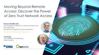 | @ema_research
Moving Beyond Remote
Access: Discover the Power
of Zero Trust Network Access
Tim Roddy
Vice President of Marketing
Open Systems
Shamus McGillicuddy
Vice President of Research, Network Infrastructure
and Operations
Enterprise Management Associates (EMA)
smcgillicuddy@enterprisemanagement.com
 
