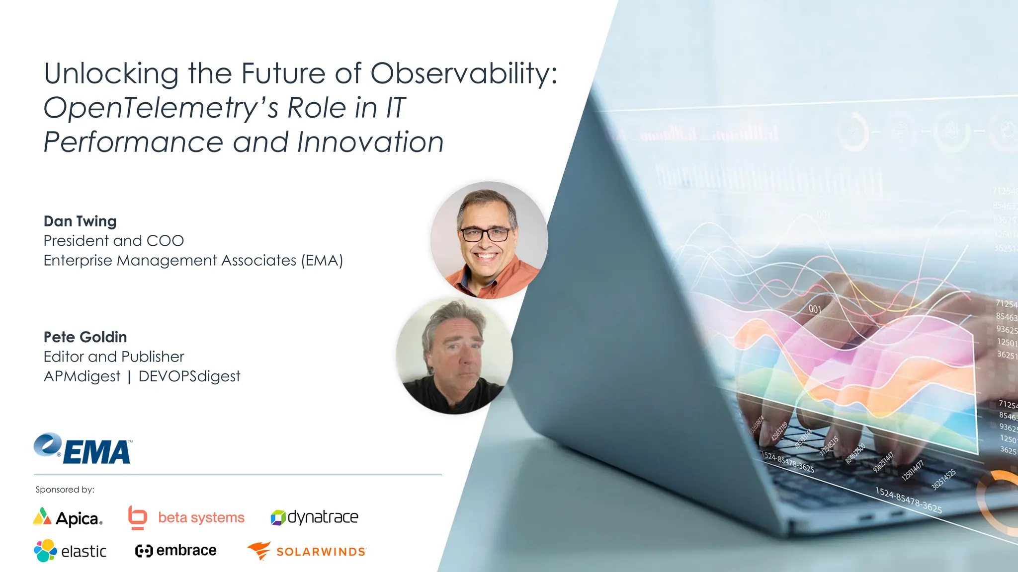 @ema_research
| @ema_research
Sponsored by:
Unlocking the Future of Observability:
OpenTelemetry’s Role in IT
Performance and Innovation
Dan Twing
President and COO
Enterprise Management Associates (EMA)
Pete Goldin
Editor and Publisher
APMdigest | DEVOPSdigest
 