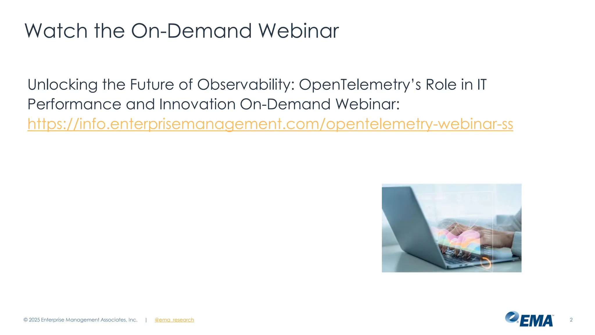 @ema_research
| @ema_research 2
Watch the On-Demand Webinar
Unlocking the Future of Observability: OpenTelemetry’s Role in IT
Performance and Innovation On-Demand Webinar:
https://info.enterprisemanagement.com/opentelemetry-webinar-ss
© 2025 Enterprise Management Associates, Inc.
 
