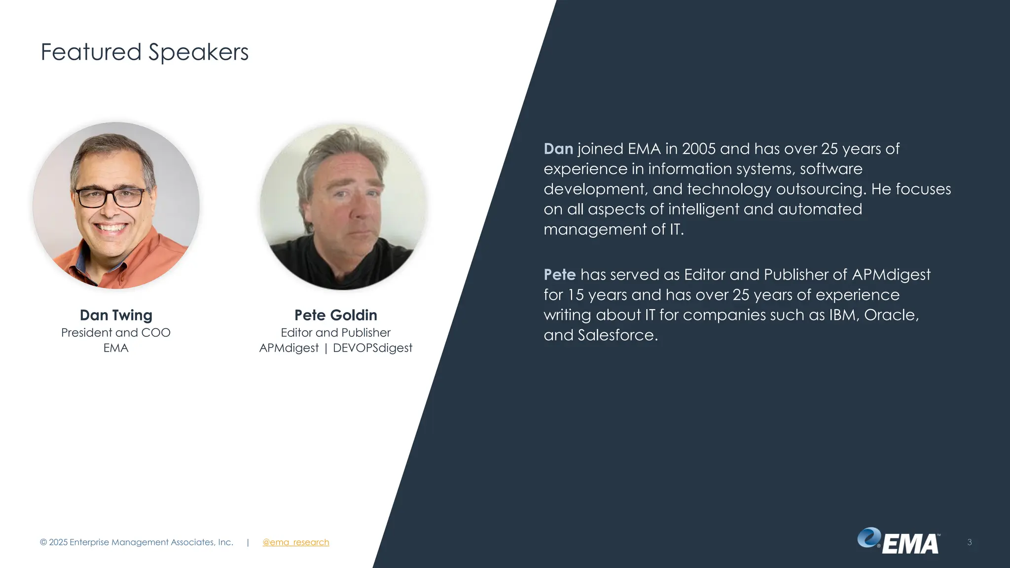 @ema_research
| @ema_research
@ema_research
| @ema_research
Featured Speakers
Dan joined EMA in 2005 and has over 25 years of
experience in information systems, software
development, and technology outsourcing. He focuses
on all aspects of intelligent and automated
management of IT.
Pete has served as Editor and Publisher of APMdigest
for 15 years and has over 25 years of experience
writing about IT for companies such as IBM, Oracle,
and Salesforce.
© 2025 Enterprise Management Associates, Inc. 3
Dan Twing
President and COO
EMA
Pete Goldin
Editor and Publisher
APMdigest | DEVOPSdigest
 