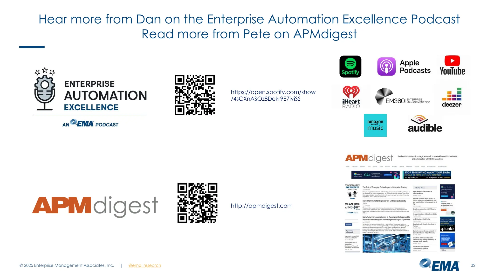 @ema_research
| @ema_research
@ema_research
| @ema_research
© 2025 Enterprise Management Associates, Inc. 32
https://open.spotify.com/show
/4sCXnASOz8Dekr9E7iviSS
http://apmdigest.com
Hear more from Dan on the Enterprise Automation Excellence Podcast
Read more from Pete on APMdigest
 