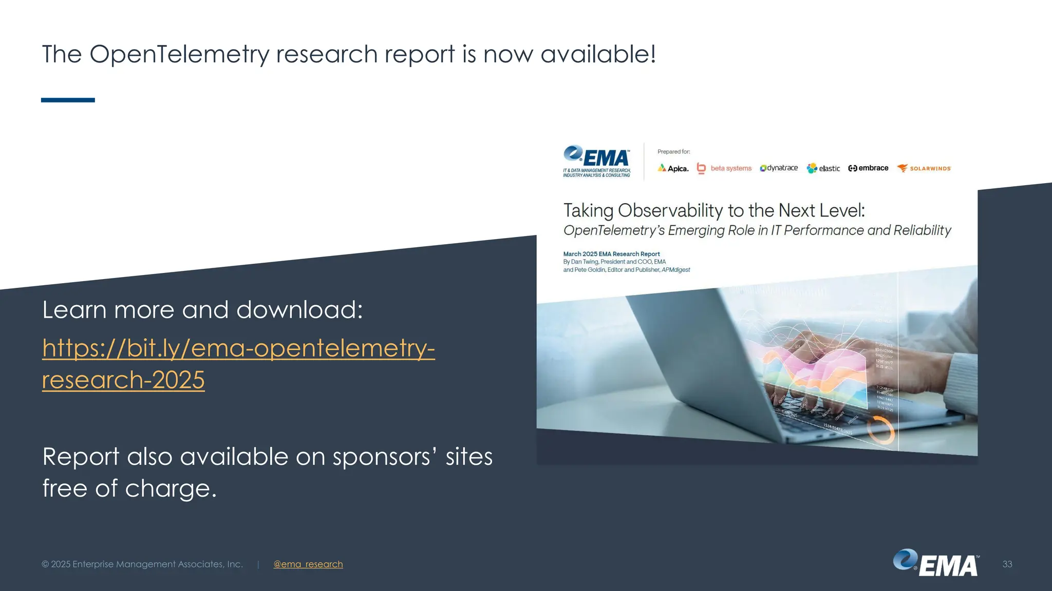 @ema_research
| @ema_research
@ema_research
| @ema_research
The OpenTelemetry research report is now available!
Learn more and download:
https://bit.ly/ema-opentelemetry-
research-2025
Report also available on sponsors’ sites
free of charge.
© 2025 Enterprise Management Associates, Inc. 33
 