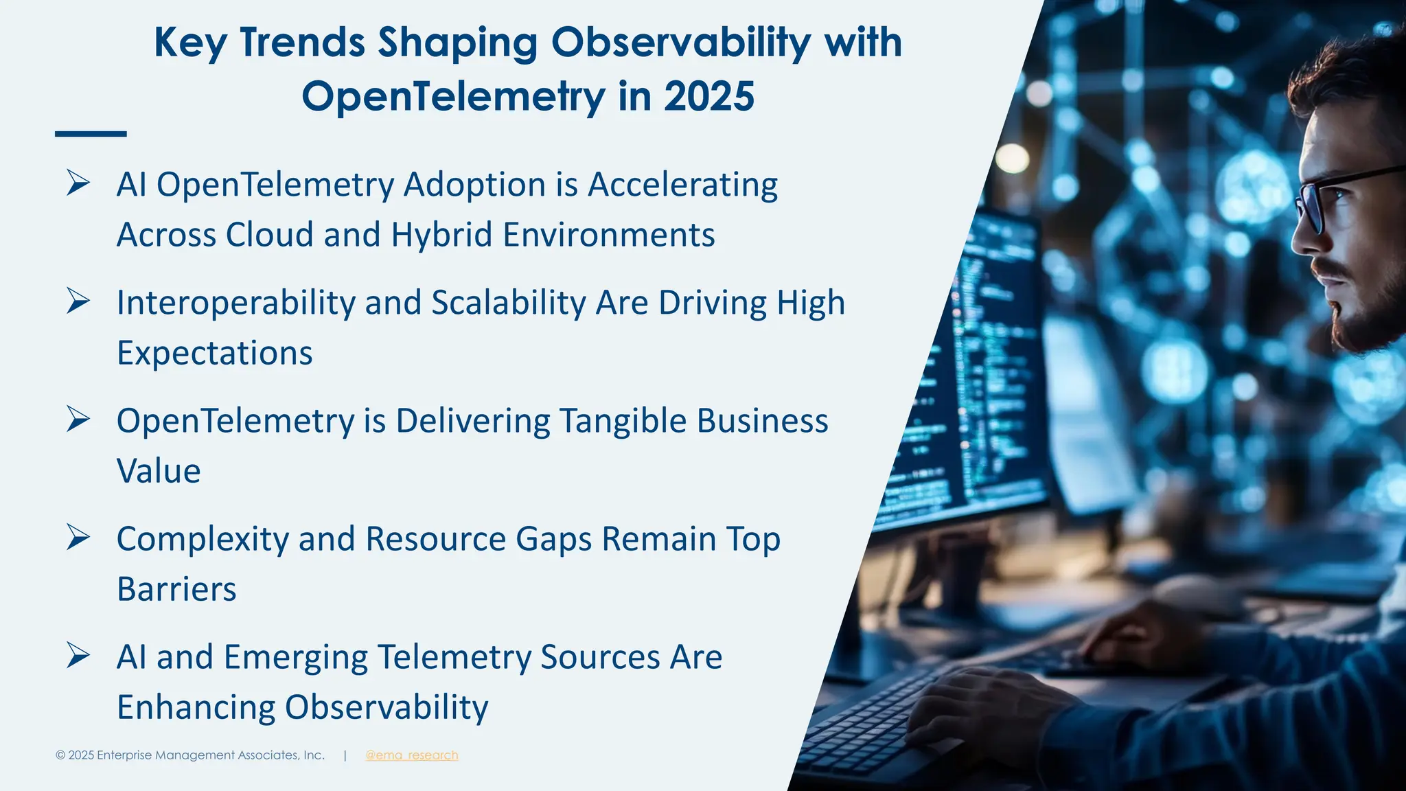 @ema_research
| @ema_research
@ema_research
| @ema_research
Key Trends Shaping Observability with
OpenTelemetry in 2025
© 2025 Enterprise Management Associates, Inc. 5
➢ AI OpenTelemetry Adoption is Accelerating
Across Cloud and Hybrid Environments
➢ Interoperability and Scalability Are Driving High
Expectations
➢ OpenTelemetry is Delivering Tangible Business
Value
➢ Complexity and Resource Gaps Remain Top
Barriers
➢ AI and Emerging Telemetry Sources Are
Enhancing Observability
 