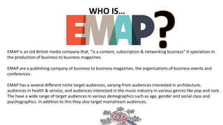 WHO IS…
EMAP is an Ltd British media company that, “is a content, subscription & networking business” It specialises in
the production of business to business magazines.
EMAP are a publishing company of business to business magazines, the organisations of business events and
conferences.
EMAP has a several different niche target audiences, varying from audiences interested in architecture,
audiences in health & service, and audiences interested in the music industry in various genres like pop and rock.
The have a wide range of target audiences in various demographics such as age, gender and social class and
psychographics. In addition to this they also target mainstream audiences.
 