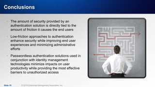 IT & DATA MANAGEMENT RESEARCH,
INDUSTRY ANALYSIS & CONSULTING
Conclusions
• The amount of security provided by an
authentication solution is directly tied to the
amount of friction it causes the end users
• Low-friction approaches to authentication
enhance security while improving end user
experiences and minimizing administrative
efforts
• Passwordless authentication solutions used in
conjunction with identity management
technologies minimize impacts on user
productivity while providing the most effective
barriers to unauthorized access
Slide 19 © 2019 Enterprise Management Associates, Inc.
 
