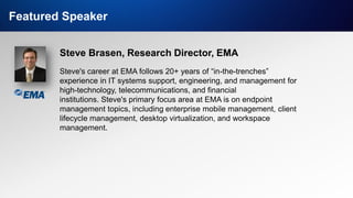 IT & DATA MANAGEMENT RESEARCH,
INDUSTRY ANALYSIS & CONSULTING
Featured Speaker
Steve Brasen, Research Director, EMA
Steve's career at EMA follows 20+ years of “in-the-trenches”
experience in IT systems support, engineering, and management for
high-technology, telecommunications, and financial
institutions. Steve's primary focus area at EMA is on endpoint
management topics, including enterprise mobile management, client
lifecycle management, desktop virtualization, and workspace
management.
 