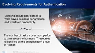 IT & DATA MANAGEMENT RESEARCH,
INDUSTRY ANALYSIS & CONSULTING
Evolving Requirements for Authentication
Slide 8 © 2019 Enterprise Management Associates, Inc.
Enabling secure user access is
what drives business performance
and workforce productivity
The number of tasks a user must perform
to gain access to business IT resources
is identified as the authentication’s level
of “friction”
 