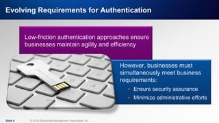 IT & DATA MANAGEMENT RESEARCH,
INDUSTRY ANALYSIS & CONSULTING
Evolving Requirements for Authentication
Slide 9 © 2019 Enterprise Management Associates, Inc.
Low-friction authentication approaches ensure
businesses maintain agility and efficiency
However, businesses must
simultaneously meet business
requirements:
• Ensure security assurance
• Minimize administrative efforts
 