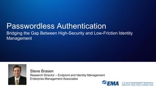 IT & DATA MANAGEMENT RESEARCH,
INDUSTRY ANALYSIS & CONSULTING
Passwordless Authentication
Bridging the Gap Between High-Security and Low-Friction Identity
Management
Steve Brasen
Research Director – Endpoint and Identity Management
Enterprise Management Associates
 