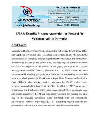 EMAP: Expedite Message Authentication Protocol for
Vehicular Ad Hoc Networks
ABSTRACT:
Vehicular ad hoc networks (VANETs) adopt the Public Key Infrastructure (PKI)
and Certificate Revocation Lists (CRLs) for their security. In any PKI system, the
authentication of a received message is performed by checking if the certificate of
the sender is included in the current CRL, and verifying the authenticity of the
certificate and signature of the sender. In this paper, we propose an Expedite
Message Authentication Protocol (EMAP) for VANETs, which replaces the time-
consuming CRL checking process by an efficient revocation checking process. The
revocation check process in EMAP uses a keyed Hash Message Authentication
Code (HMAC), where the key used in calculating the HMAC is shared only
between non revoked On-Board Units (OBUs). In addition, EMAP uses a novel
probabilistic key distribution, which enables non revoked OBUs to securely share
and update a secret key. EMAP can significantly decrease the message loss ratio
due to the message verification delay compared with the conventional
authentication methods employing CRL. By conducting security analysis and
performance evaluation, EMAP is demonstrated to be secure and efficient.
 