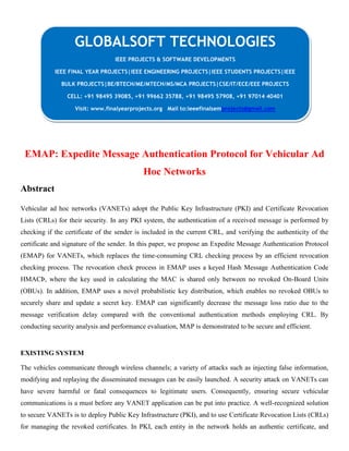 EMAP: Expedite Message Authentication Protocol for Vehicular Ad
Hoc Networks
Abstract
Vehicular ad hoc networks (VANETs) adopt the Public Key Infrastructure (PKI) and Certificate Revocation
Lists (CRLs) for their security. In any PKI system, the authentication of a received message is performed by
checking if the certificate of the sender is included in the current CRL, and verifying the authenticity of the
certificate and signature of the sender. In this paper, we propose an Expedite Message Authentication Protocol
(EMAP) for VANETs, which replaces the time-consuming CRL checking process by an efficient revocation
checking process. The revocation check process in EMAP uses a keyed Hash Message Authentication Code
HMACÞ, where the key used in calculating the MAC is shared only between no revoked On-Board Units
(OBUs). In addition, EMAP uses a novel probabilistic key distribution, which enables no revoked OBUs to
securely share and update a secret key. EMAP can significantly decrease the message loss ratio due to the
message verification delay compared with the conventional authentication methods employing CRL. By
conducting security analysis and performance evaluation, MAP is demonstrated to be secure and efficient.
EXISTING SYSTEM
The vehicles communicate through wireless channels; a variety of attacks such as injecting false information,
modifying and replaying the disseminated messages can be easily launched. A security attack on VANETs can
have severe harmful or fatal consequences to legitimate users. Consequently, ensuring secure vehicular
communications is a must before any VANET application can be put into practice. A well-recognized solution
to secure VANETs is to deploy Public Key Infrastructure (PKI), and to use Certificate Revocation Lists (CRLs)
for managing the revoked certificates. In PKI, each entity in the network holds an authentic certificate, and
GLOBALSOFT TECHNOLOGIES
IEEE PROJECTS & SOFTWARE DEVELOPMENTS
IEEE FINAL YEAR PROJECTS|IEEE ENGINEERING PROJECTS|IEEE STUDENTS PROJECTS|IEEE
BULK PROJECTS|BE/BTECH/ME/MTECH/MS/MCA PROJECTS|CSE/IT/ECE/EEE PROJECTS
CELL: +91 98495 39085, +91 99662 35788, +91 98495 57908, +91 97014 40401
Visit: www.finalyearprojects.org Mail to:ieeefinalsemprojects@gmail.com
 