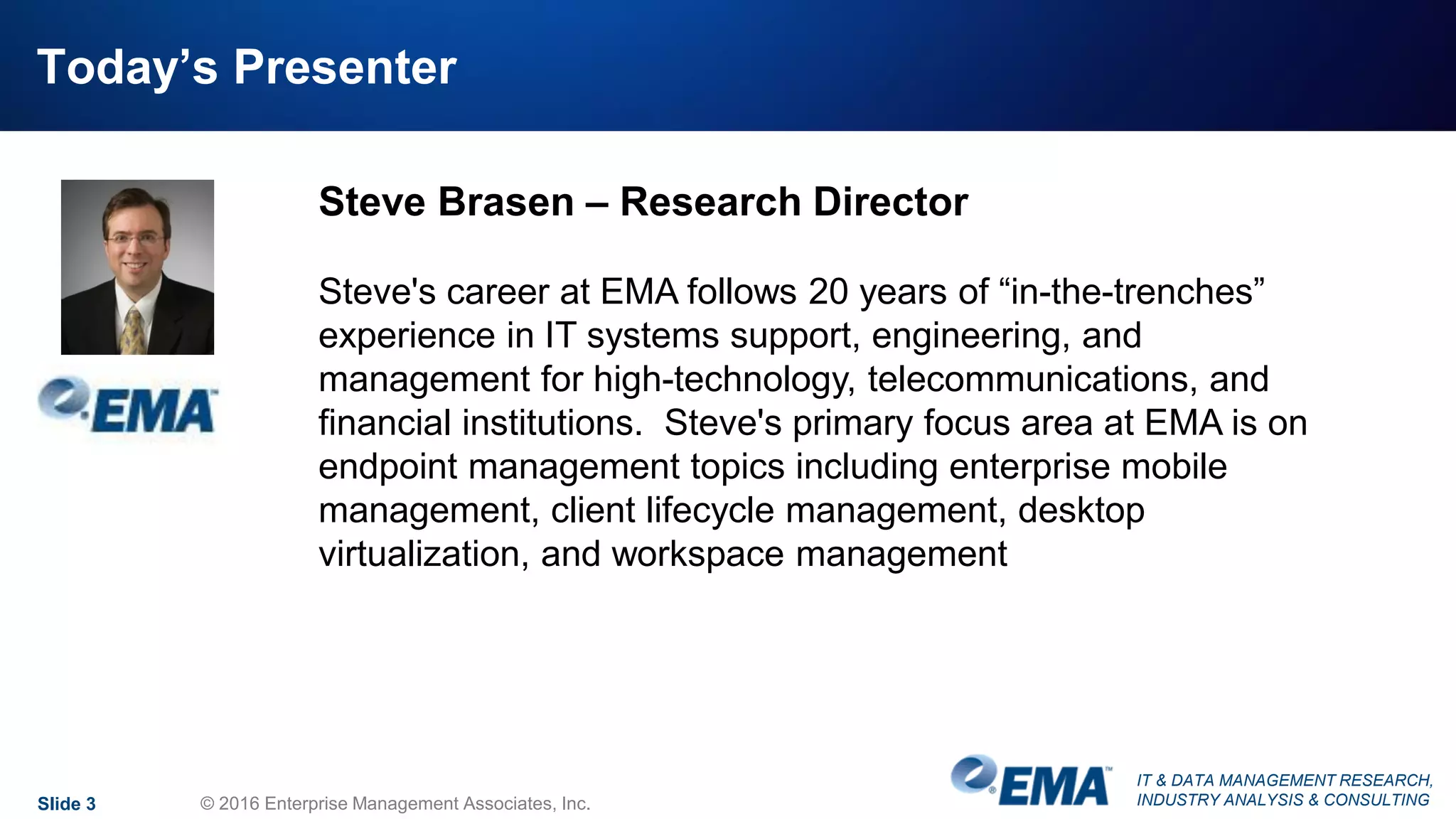 IT & DATA MANAGEMENT RESEARCH,
INDUSTRY ANALYSIS & CONSULTING
Today’s Presenter
Slide 3 © 2016 Enterprise Management Associates, Inc.
Steve Brasen – Research Director
Steve's career at EMA follows 20 years of “in-the-trenches”
experience in IT systems support, engineering, and
management for high-technology, telecommunications, and
financial institutions. Steve's primary focus area at EMA is on
endpoint management topics including enterprise mobile
management, client lifecycle management, desktop
virtualization, and workspace management
 