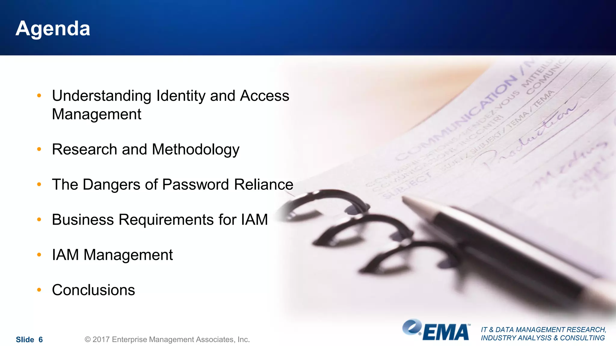 IT & DATA MANAGEMENT RESEARCH,
INDUSTRY ANALYSIS & CONSULTING
Agenda
Slide 6 © 2017 Enterprise Management Associates, Inc.
• Understanding Identity and Access
Management
• Research and Methodology
• The Dangers of Password Reliance
• Business Requirements for IAM
• IAM Management
• Conclusions
 