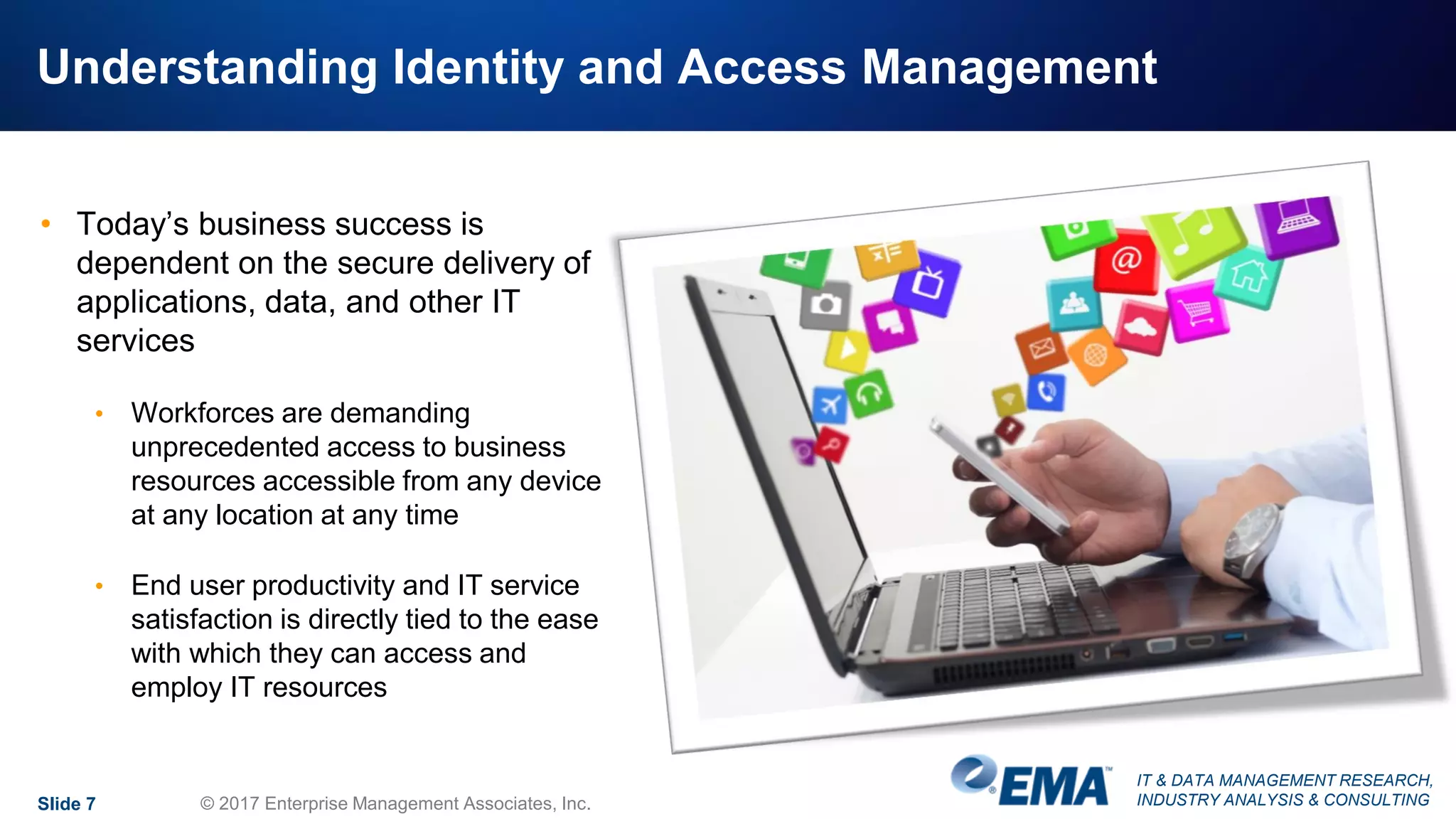IT & DATA MANAGEMENT RESEARCH,
INDUSTRY ANALYSIS & CONSULTING
Understanding Identity and Access Management
• Today’s business success is
dependent on the secure delivery of
applications, data, and other IT
services
• Workforces are demanding
unprecedented access to business
resources accessible from any device
at any location at any time
• End user productivity and IT service
satisfaction is directly tied to the ease
with which they can access and
employ IT resources
Slide 7 © 2017 Enterprise Management Associates, Inc.
 